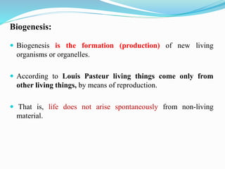  Biogenesis is the formation (production) of new living
organisms or organelles.
 According to Louis Pasteur living things come only from
other living things, by means of reproduction.
 That is, life does not arise spontaneously from non-living
material.
Biogenesis:
 