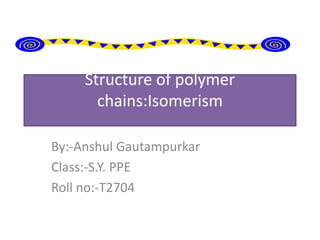 Structure of polymer
       chains:Isomerism

By:-Anshul Gautampurkar
Class:-S.Y. PPE
Roll no:-T2704
 