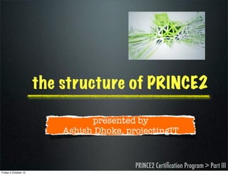 the structure of PRINCE2

                                presented by
                          Ashish Dhoke, projectingIT


                                          PRINCE2 Certiﬁcation Program > Part III
Friday 5 October 12
 