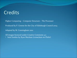 Credits Higher Computing – Computer Structure – The Processor Produced by P. Greene for the City of Edinburgh Council 2004 Adapted by M. Cunningham 2010 All images licenced under Creative Commons 3.0 Intel Insides by Ryan Maclean (rcmaclean on Flickr) 