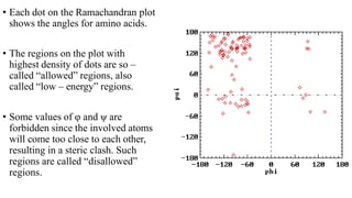 • Each dot on the Ramachandran plot
shows the angles for amino acids.
• The regions on the plot with
highest density of dots are so –
called “allowed” regions, also
called “low – energy” regions.
• Some values of φ and ψ are
forbidden since the involved atoms
will come too close to each other,
resulting in a steric clash. Such
regions are called “disallowed”
regions.
 