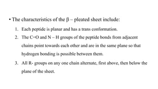 • The characteristics of the β – pleated sheet include:
1. Each peptide is planar and has a trans conformation.
2. The C=O and N – H groups of the peptide bonds from adjacent
chains point towards each other and are in the same plane so that
hydrogen bonding is possible between them.
3. All R- groups on any one chain alternate, first above, then below the
plane of the sheet.
 