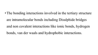 •The bonding interactions involved in the tertiary structure
are intramolecular bonds including Disulphide bridges
and non covalent interactions like ionic bonds, hydrogen
bonds, van der waals and hydrophobic interactions.
 