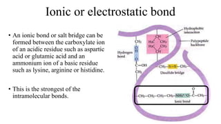 Ionic or electrostatic bond
• An ionic bond or salt bridge can be
formed between the carboxylate ion
of an acidic residue such as aspartic
acid or glutamic acid and an
ammonium ion of a basic residue
such as lysine, arginine or histidine.
• This is the strongest of the
intramolecular bonds.
 