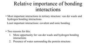 Relative importance of bonding
interactions
• Most important interactions in tertiary structure: van der waals and
hydrogen bonding interactions
Least important interactions: covalent and ionic bonding
• Two reasons for this:
1. More opportunity for van der waals and hydrogen bonding
interactions
2. Presence of water surrounding the protein structure
 