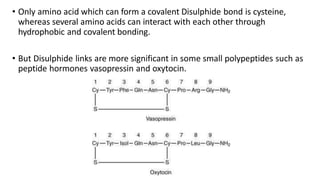 • Only amino acid which can form a covalent Disulphide bond is cysteine,
whereas several amino acids can interact with each other through
hydrophobic and covalent bonding.
• But Disulphide links are more significant in some small polypeptides such as
peptide hormones vasopressin and oxytocin.
 