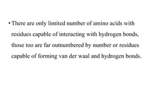 • There are only limited number of amino acids with
residues capable of interacting with hydrogen bonds,
those too are far outnumbered by number or residues
capable of forming van der waal and hydrogen bonds.
 