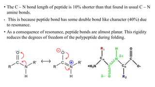 • The C – N bond length of peptide is 10% shorter than that found in usual C – N
amine bonds.
• This is because peptide bond has some double bond like character (40%) due
to resonance.
• As a consequence of resonance, peptide bonds are almost planar. This rigidity
reduces the degrees of freedom of the polypeptide during folding.
 