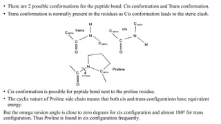 • There are 2 possible conformations for the peptide bond: Cis conformation and Trans conformation.
• Trans conformation is normally present in the residues as Cis conformation leads to the steric clash.
• Cis conformation is possible for peptide bond next to the proline residue.
• The cyclic nature of Proline side chain means that both cis and trans configurations have equivalent
energy.
But the omega torsion angle is close to zero degrees for cis configuration and almost 1800 for trans
configuration. Thus Proline is found in cis configuration frequently.
 