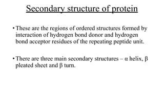 Secondary structure of protein
•These are the regions of ordered structures formed by
interaction of hydrogen bond donor and hydrogen
bond acceptor residues of the repeating peptide unit.
•There are three main secondary structures – α helix, β
pleated sheet and β turn.
 