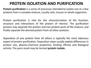 PROTEIN ISOLATION AND PURIFICATION
Protein purification is a series of processes intended to isolate one or a few
proteins from a complex mixture, usually cells, tissues or whole organisms.
Protein purification is vital for the characterization of the function,
structure and interactions of the protein of interest. The purification
process may separate the protein and non-protein parts of the mixture, and
finally separate the desired protein from all other proteins.
Separation of one protein from all others is typically the most laborious
aspect of protein purification. Separation steps usually exploit differences in
protein size, physico-chemical properties, binding affinity and biological
activity. The pure result may be termed protein isolate.
 