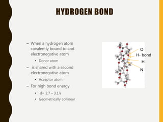 HYDROGEN BOND
– When a hydrogen atom
covalently bound to and
electronegative atom
• Donor atom
– is shared with a second
electronegative atom
• Acceptor atom
– For high bond energy
• d= 2.7 – 3.1Å
• Geometrically collinear
H- bond
O
H
N
 