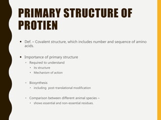 PRIMARY STRUCTURE OF
PROTIEN
 Def. – Covalent structure, which includes number and sequence of amino
acids.
 Importance of primary structure
◦ Required to understand
 its structure
 Mechanism of action
◦ Biosynthesis
 including post-translational modification
◦ Comparison between different animal species –
 shows essential and non-essential residues.
 