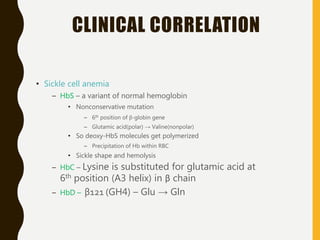 CLINICAL CORRELATION
• Sickle cell anemia
– HbS – a variant of normal hemoglobin
• Nonconservative mutation
– 6th position of β-globin gene
– Glutamic acid(polar) → Valine(nonpolar)
• So deoxy-HbS molecules get polymerized
– Precipitation of Hb within RBC
• Sickle shape and hemolysis
– HbC – Lysine is substituted for glutamic acid at
6th position (A3 helix) in β chain
– HbD – β121 (GH4) – Glu → Gln
 