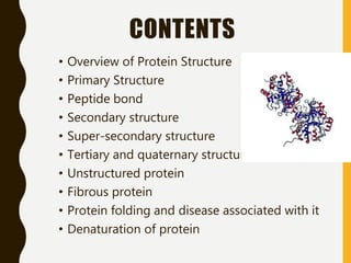 CONTENTS
• Overview of Protein Structure
• Primary Structure
• Peptide bond
• Secondary structure
• Super-secondary structure
• Tertiary and quaternary structure
• Unstructured protein
• Fibrous protein
• Protein folding and disease associated with it
• Denaturation of protein
 