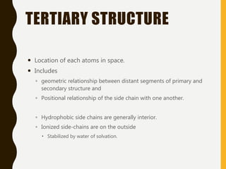 TERTIARY STRUCTURE
 Location of each atoms in space.
 Includes
◦ geometric relationship between distant segments of primary and
secondary structure and
◦ Positional relationship of the side chain with one another.
◦ Hydrophobic side chains are generally interior.
◦ Ionized side-chains are on the outside
 Stabilized by water of solvation.
 