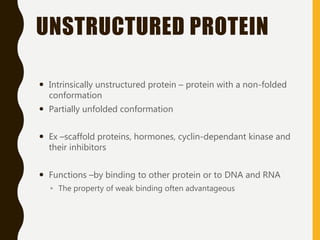 UNSTRUCTURED PROTEIN
 Intrinsically unstructured protein – protein with a non-folded
conformation
 Partially unfolded conformation
 Ex –scaffold proteins, hormones, cyclin-dependant kinase and
their inhibitors
 Functions –by binding to other protein or to DNA and RNA
◦ The property of weak binding often advantageous
 