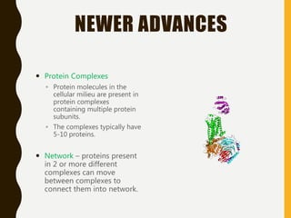 NEWER ADVANCES
 Protein Complexes
◦ Protein molecules in the
cellular milieu are present in
protein complexes
containing multiple protein
subunits.
◦ The complexes typically have
5-10 proteins.
 Network – proteins present
in 2 or more different
complexes can move
between complexes to
connect them into network.
 