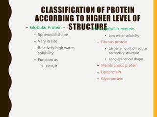 CLASSIFICATION OF PROTEIN
ACCORDING TO HIGHER LEVEL OF
STRUCTURE• Globular Protein –
– Spheroidal shape
– Vary in size
– Relatively high water
solubility.
– Function as
• catalyst
• Non-globular protein–
• Low water solubility
– Fibrous protein
• Larger amount of regular
secondary structure
• Long cylindrical shape
– Membranous protein
– Lipoprotein
– Glycoprotein
 