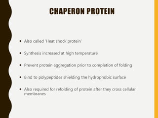 CHAPERON PROTEIN
 Also called ‘Heat shock protein’
 Synthesis increased at high temperature
 Prevent protein aggregation prior to completion of folding
 Bind to polypeptides shielding the hydrophobic surface
 Also required for refolding of protein after they cross cellular
membranes
 