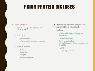 PRION PROTEIN DISEASES
 Prion protein
◦ Infectious agent in absence of
DNA or RNA
◦ Can occur
 Spontaneously
 Inheritance of mutated Prion protein
◦ Clinical features
 Ataxia
 Dementia
 Paralysis
 Almost always fatal.
 deposition of insoluble protein
aggregates in neural cells
 include
◦ Creutzfeldt–Jakob disease in
humans
◦ scrapie in sheep
◦ bovine spongiform
encephalopathy (mad cow disease)
in cattle
◦ vCJD
 younger patients
 