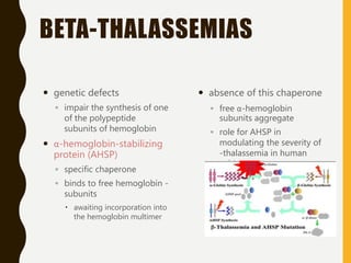BETA-THALASSEMIAS
 genetic defects
◦ impair the synthesis of one
of the polypeptide
subunits of hemoglobin
 α-hemoglobin-stabilizing
protein (AHSP)
◦ specific chaperone
◦ binds to free hemoglobin -
subunits
 awaiting incorporation into
the hemoglobin multimer
 absence of this chaperone
◦ free α-hemoglobin
subunits aggregate
◦ role for AHSP in
modulating the severity of
-thalassemia in human
subjects.
 