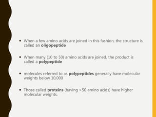  When a few amino acids are joined in this fashion, the structure is
called an oligopeptide
 When many (10 to 50) amino acids are joined, the product is
called a polypeptide
 molecules referred to as polypeptides generally have molecular
weights below 10,000
 Those called proteins (having >50 amino acids) have higher
molecular weights.
 
