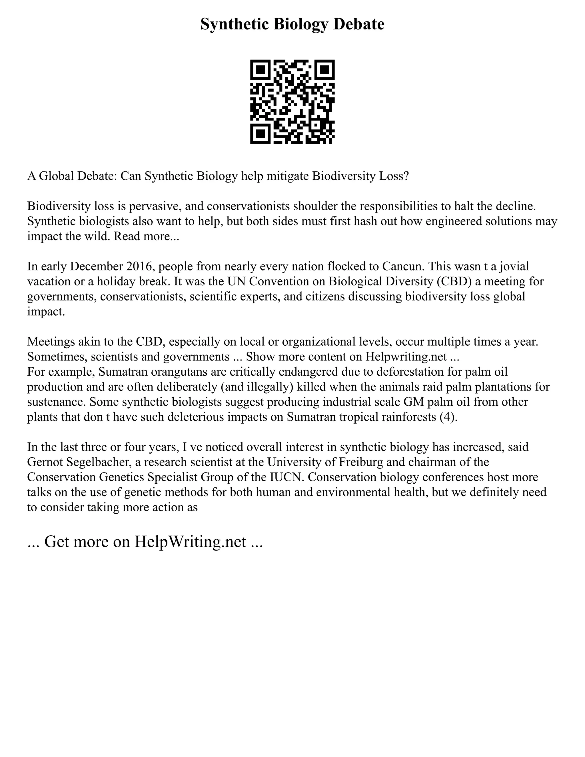 Synthetic Biology Debate
A Global Debate: Can Synthetic Biology help mitigate Biodiversity Loss?
Biodiversity loss is pervasive, and conservationists shoulder the responsibilities to halt the decline.
Synthetic biologists also want to help, but both sides must first hash out how engineered solutions may
impact the wild. Read more...
In early December 2016, people from nearly every nation flocked to Cancun. This wasn t a jovial
vacation or a holiday break. It was the UN Convention on Biological Diversity (CBD) a meeting for
governments, conservationists, scientific experts, and citizens discussing biodiversity loss global
impact.
Meetings akin to the CBD, especially on local or organizational levels, occur multiple times a year.
Sometimes, scientists and governments ... Show more content on Helpwriting.net ...
For example, Sumatran orangutans are critically endangered due to deforestation for palm oil
production and are often deliberately (and illegally) killed when the animals raid palm plantations for
sustenance. Some synthetic biologists suggest producing industrial scale GM palm oil from other
plants that don t have such deleterious impacts on Sumatran tropical rainforests (4).
In the last three or four years, I ve noticed overall interest in synthetic biology has increased, said
Gernot Segelbacher, a research scientist at the University of Freiburg and chairman of the
Conservation Genetics Specialist Group of the IUCN. Conservation biology conferences host more
talks on the use of genetic methods for both human and environmental health, but we definitely need
to consider taking more action as
... Get more on HelpWriting.net ...
 