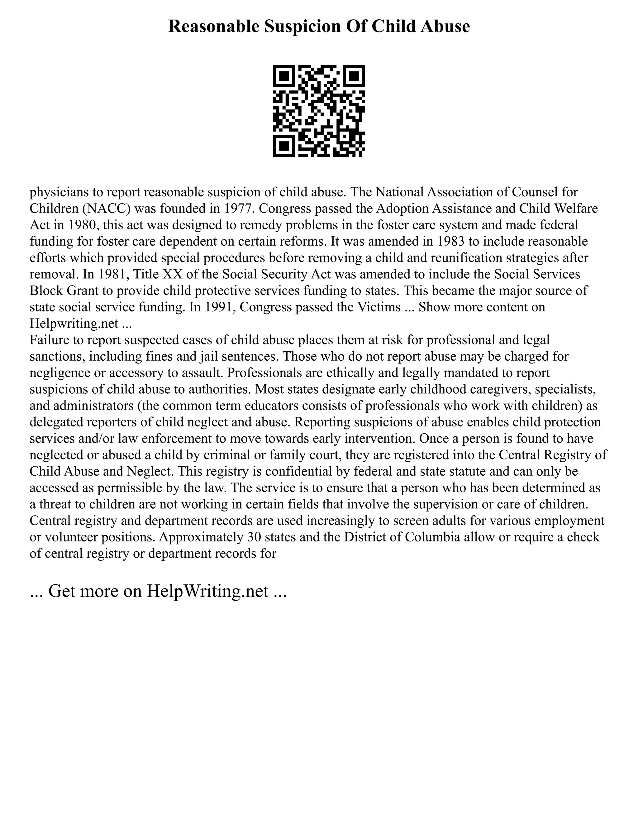 Reasonable Suspicion Of Child Abuse
physicians to report reasonable suspicion of child abuse. The National Association of Counsel for
Children (NACC) was founded in 1977. Congress passed the Adoption Assistance and Child Welfare
Act in 1980, this act was designed to remedy problems in the foster care system and made federal
funding for foster care dependent on certain reforms. It was amended in 1983 to include reasonable
efforts which provided special procedures before removing a child and reunification strategies after
removal. In 1981, Title XX of the Social Security Act was amended to include the Social Services
Block Grant to provide child protective services funding to states. This became the major source of
state social service funding. In 1991, Congress passed the Victims ... Show more content on
Helpwriting.net ...
Failure to report suspected cases of child abuse places them at risk for professional and legal
sanctions, including fines and jail sentences. Those who do not report abuse may be charged for
negligence or accessory to assault. Professionals are ethically and legally mandated to report
suspicions of child abuse to authorities. Most states designate early childhood caregivers, specialists,
and administrators (the common term educators consists of professionals who work with children) as
delegated reporters of child neglect and abuse. Reporting suspicions of abuse enables child protection
services and/or law enforcement to move towards early intervention. Once a person is found to have
neglected or abused a child by criminal or family court, they are registered into the Central Registry of
Child Abuse and Neglect. This registry is confidential by federal and state statute and can only be
accessed as permissible by the law. The service is to ensure that a person who has been determined as
a threat to children are not working in certain fields that involve the supervision or care of children.
Central registry and department records are used increasingly to screen adults for various employment
or volunteer positions. Approximately 30 states and the District of Columbia allow or require a check
of central registry or department records for
... Get more on HelpWriting.net ...
 