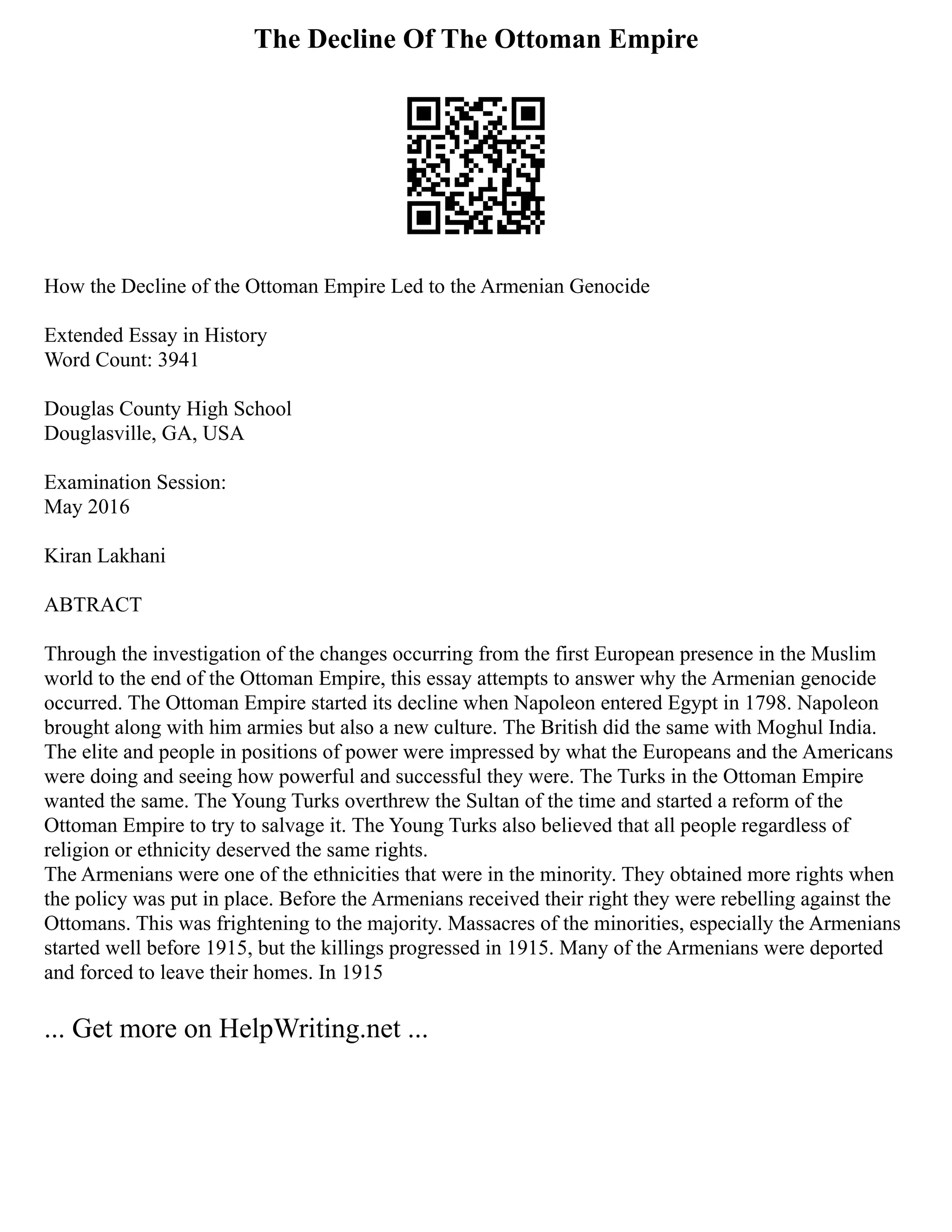 The Decline Of The Ottoman Empire
How the Decline of the Ottoman Empire Led to the Armenian Genocide
Extended Essay in History
Word Count: 3941
Douglas County High School
Douglasville, GA, USA
Examination Session:
May 2016
Kiran Lakhani
ABTRACT
Through the investigation of the changes occurring from the first European presence in the Muslim
world to the end of the Ottoman Empire, this essay attempts to answer why the Armenian genocide
occurred. The Ottoman Empire started its decline when Napoleon entered Egypt in 1798. Napoleon
brought along with him armies but also a new culture. The British did the same with Moghul India.
The elite and people in positions of power were impressed by what the Europeans and the Americans
were doing and seeing how powerful and successful they were. The Turks in the Ottoman Empire
wanted the same. The Young Turks overthrew the Sultan of the time and started a reform of the
Ottoman Empire to try to salvage it. The Young Turks also believed that all people regardless of
religion or ethnicity deserved the same rights.
The Armenians were one of the ethnicities that were in the minority. They obtained more rights when
the policy was put in place. Before the Armenians received their right they were rebelling against the
Ottomans. This was frightening to the majority. Massacres of the minorities, especially the Armenians
started well before 1915, but the killings progressed in 1915. Many of the Armenians were deported
and forced to leave their homes. In 1915
... Get more on HelpWriting.net ...
 