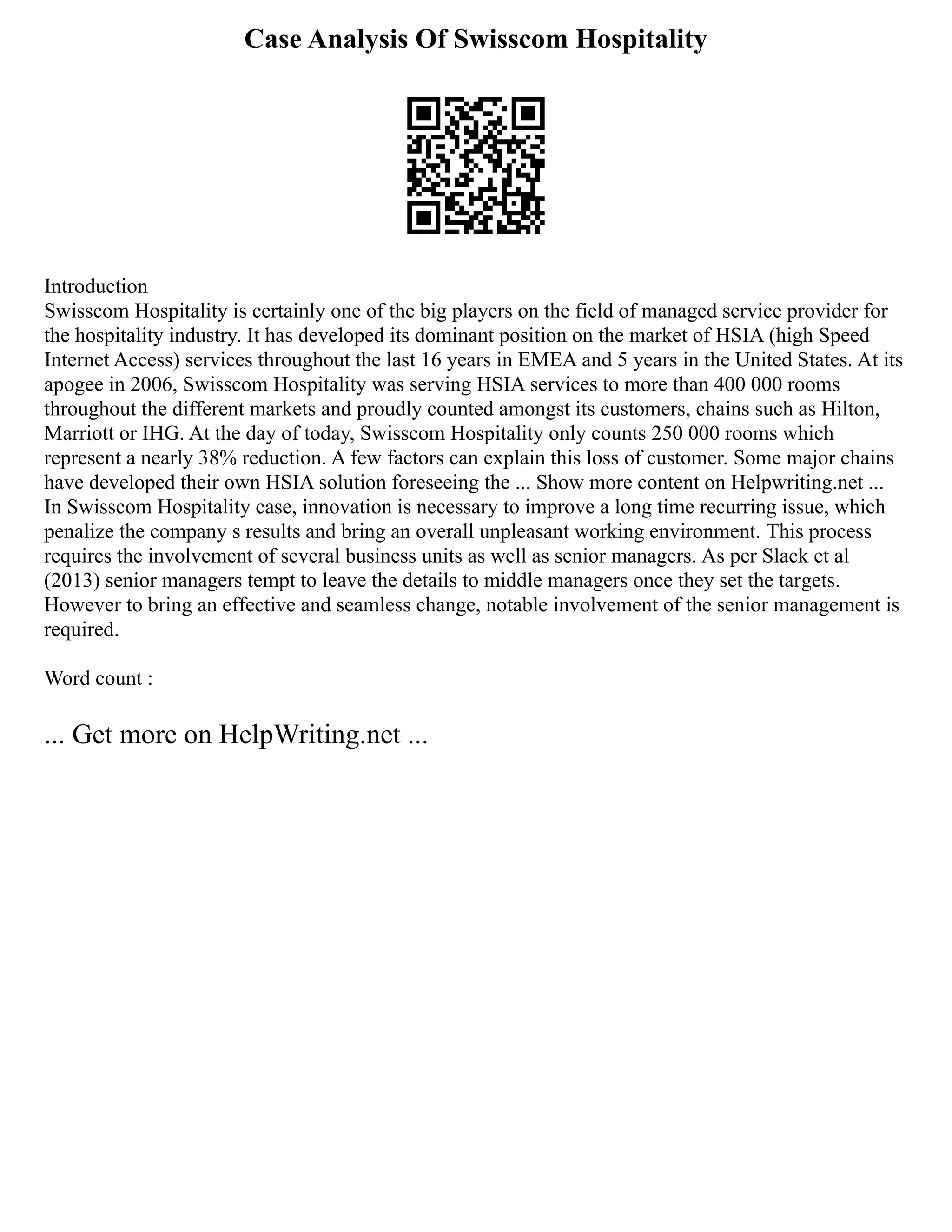 Case Analysis Of Swisscom Hospitality
Introduction
Swisscom Hospitality is certainly one of the big players on the field of managed service provider for
the hospitality industry. It has developed its dominant position on the market of HSIA (high Speed
Internet Access) services throughout the last 16 years in EMEA and 5 years in the United States. At its
apogee in 2006, Swisscom Hospitality was serving HSIA services to more than 400 000 rooms
throughout the different markets and proudly counted amongst its customers, chains such as Hilton,
Marriott or IHG. At the day of today, Swisscom Hospitality only counts 250 000 rooms which
represent a nearly 38% reduction. A few factors can explain this loss of customer. Some major chains
have developed their own HSIA solution foreseeing the ... Show more content on Helpwriting.net ...
In Swisscom Hospitality case, innovation is necessary to improve a long time recurring issue, which
penalize the company s results and bring an overall unpleasant working environment. This process
requires the involvement of several business units as well as senior managers. As per Slack et al
(2013) senior managers tempt to leave the details to middle managers once they set the targets.
However to bring an effective and seamless change, notable involvement of the senior management is
required.
Word count :
... Get more on HelpWriting.net ...
 