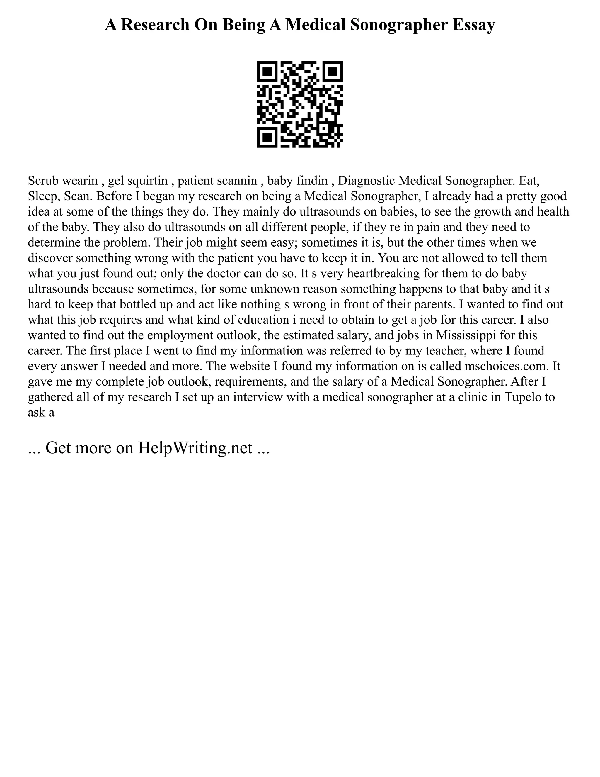 A Research On Being A Medical Sonographer Essay
Scrub wearin , gel squirtin , patient scannin , baby findin , Diagnostic Medical Sonographer. Eat,
Sleep, Scan. Before I began my research on being a Medical Sonographer, I already had a pretty good
idea at some of the things they do. They mainly do ultrasounds on babies, to see the growth and health
of the baby. They also do ultrasounds on all different people, if they re in pain and they need to
determine the problem. Their job might seem easy; sometimes it is, but the other times when we
discover something wrong with the patient you have to keep it in. You are not allowed to tell them
what you just found out; only the doctor can do so. It s very heartbreaking for them to do baby
ultrasounds because sometimes, for some unknown reason something happens to that baby and it s
hard to keep that bottled up and act like nothing s wrong in front of their parents. I wanted to find out
what this job requires and what kind of education i need to obtain to get a job for this career. I also
wanted to find out the employment outlook, the estimated salary, and jobs in Mississippi for this
career. The first place I went to find my information was referred to by my teacher, where I found
every answer I needed and more. The website I found my information on is called mschoices.com. It
gave me my complete job outlook, requirements, and the salary of a Medical Sonographer. After I
gathered all of my research I set up an interview with a medical sonographer at a clinic in Tupelo to
ask a
... Get more on HelpWriting.net ...
 