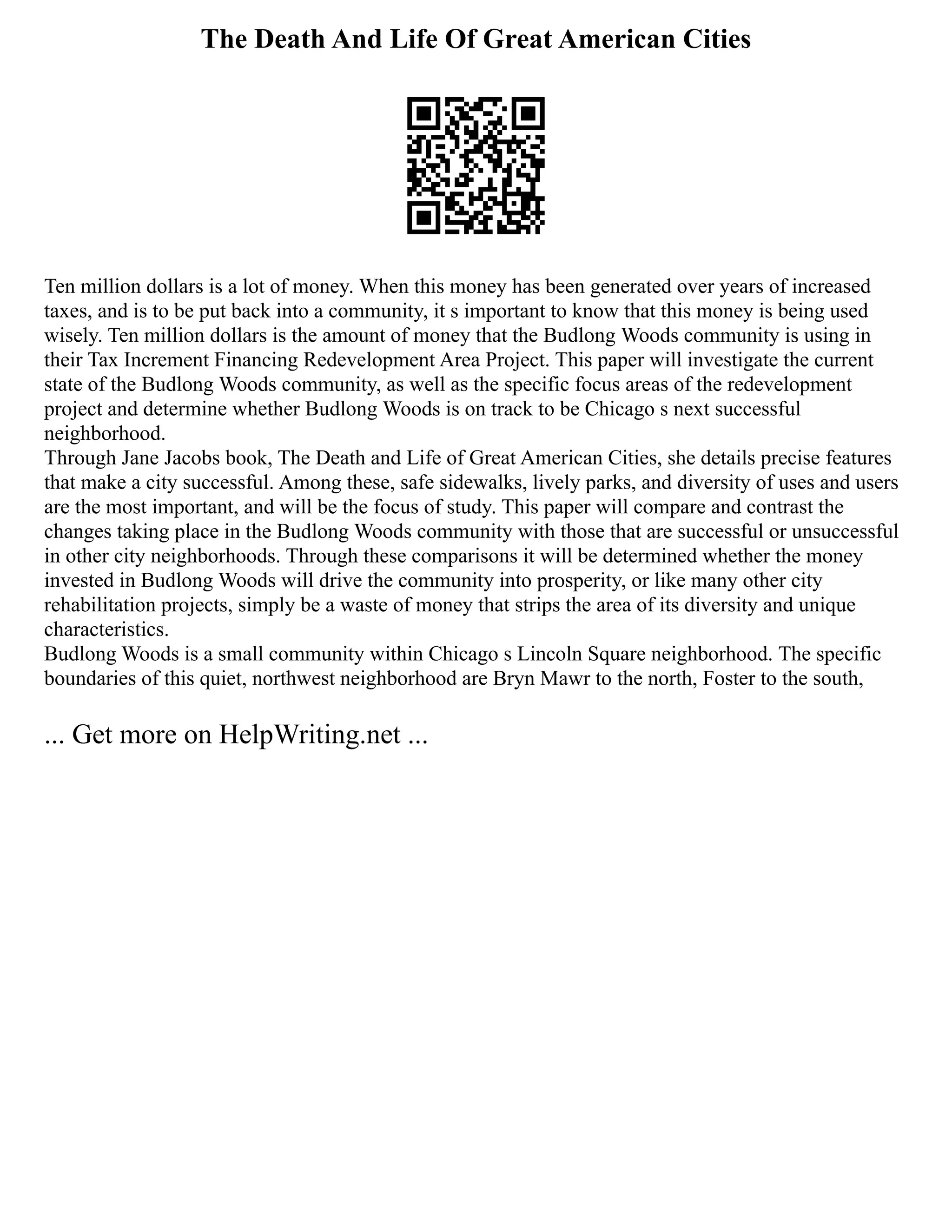 The Death And Life Of Great American Cities
Ten million dollars is a lot of money. When this money has been generated over years of increased
taxes, and is to be put back into a community, it s important to know that this money is being used
wisely. Ten million dollars is the amount of money that the Budlong Woods community is using in
their Tax Increment Financing Redevelopment Area Project. This paper will investigate the current
state of the Budlong Woods community, as well as the specific focus areas of the redevelopment
project and determine whether Budlong Woods is on track to be Chicago s next successful
neighborhood.
Through Jane Jacobs book, The Death and Life of Great American Cities, she details precise features
that make a city successful. Among these, safe sidewalks, lively parks, and diversity of uses and users
are the most important, and will be the focus of study. This paper will compare and contrast the
changes taking place in the Budlong Woods community with those that are successful or unsuccessful
in other city neighborhoods. Through these comparisons it will be determined whether the money
invested in Budlong Woods will drive the community into prosperity, or like many other city
rehabilitation projects, simply be a waste of money that strips the area of its diversity and unique
characteristics.
Budlong Woods is a small community within Chicago s Lincoln Square neighborhood. The specific
boundaries of this quiet, northwest neighborhood are Bryn Mawr to the north, Foster to the south,
... Get more on HelpWriting.net ...
 
