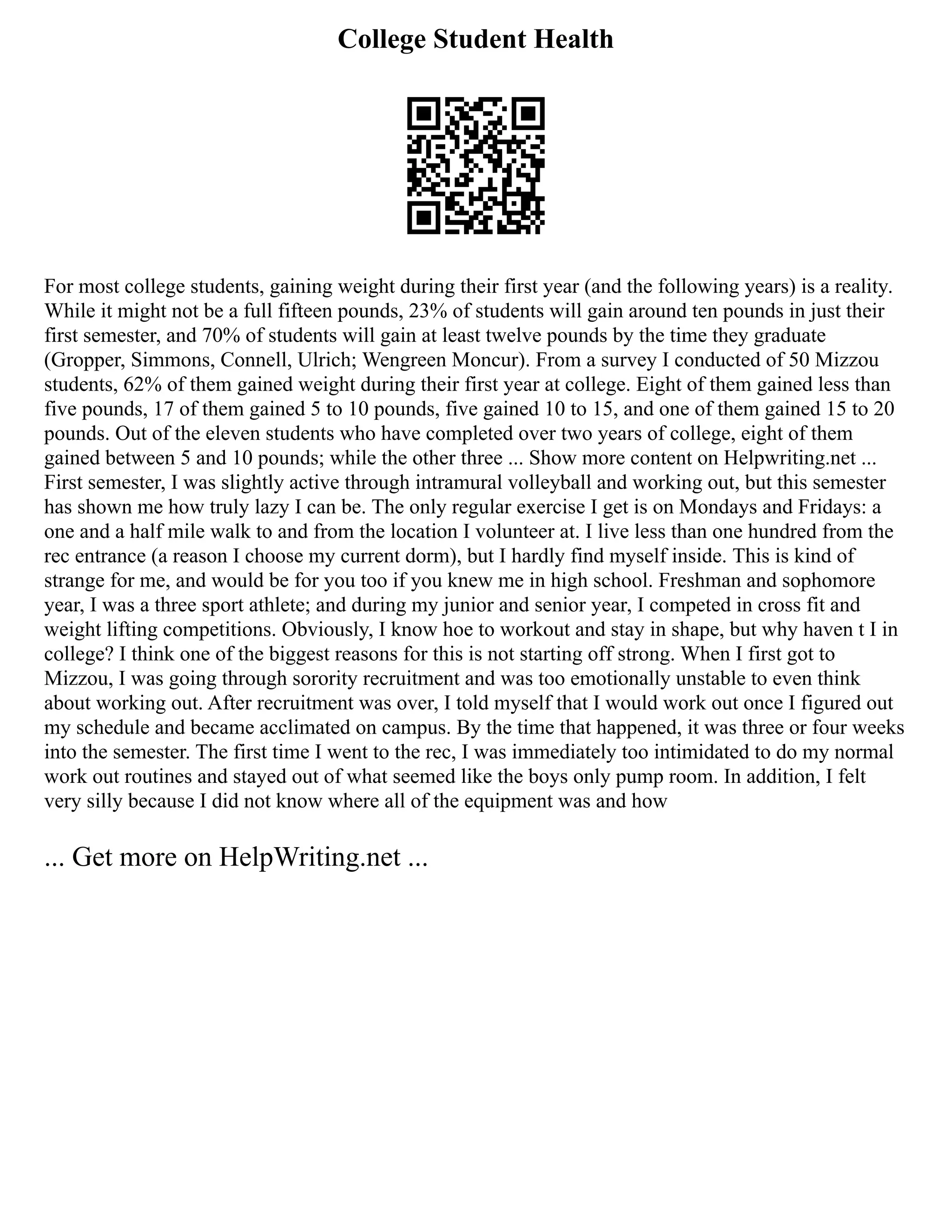 College Student Health
For most college students, gaining weight during their first year (and the following years) is a reality.
While it might not be a full fifteen pounds, 23% of students will gain around ten pounds in just their
first semester, and 70% of students will gain at least twelve pounds by the time they graduate
(Gropper, Simmons, Connell, Ulrich; Wengreen Moncur). From a survey I conducted of 50 Mizzou
students, 62% of them gained weight during their first year at college. Eight of them gained less than
five pounds, 17 of them gained 5 to 10 pounds, five gained 10 to 15, and one of them gained 15 to 20
pounds. Out of the eleven students who have completed over two years of college, eight of them
gained between 5 and 10 pounds; while the other three ... Show more content on Helpwriting.net ...
First semester, I was slightly active through intramural volleyball and working out, but this semester
has shown me how truly lazy I can be. The only regular exercise I get is on Mondays and Fridays: a
one and a half mile walk to and from the location I volunteer at. I live less than one hundred from the
rec entrance (a reason I choose my current dorm), but I hardly find myself inside. This is kind of
strange for me, and would be for you too if you knew me in high school. Freshman and sophomore
year, I was a three sport athlete; and during my junior and senior year, I competed in cross fit and
weight lifting competitions. Obviously, I know hoe to workout and stay in shape, but why haven t I in
college? I think one of the biggest reasons for this is not starting off strong. When I first got to
Mizzou, I was going through sorority recruitment and was too emotionally unstable to even think
about working out. After recruitment was over, I told myself that I would work out once I figured out
my schedule and became acclimated on campus. By the time that happened, it was three or four weeks
into the semester. The first time I went to the rec, I was immediately too intimidated to do my normal
work out routines and stayed out of what seemed like the boys only pump room. In addition, I felt
very silly because I did not know where all of the equipment was and how
... Get more on HelpWriting.net ...
 