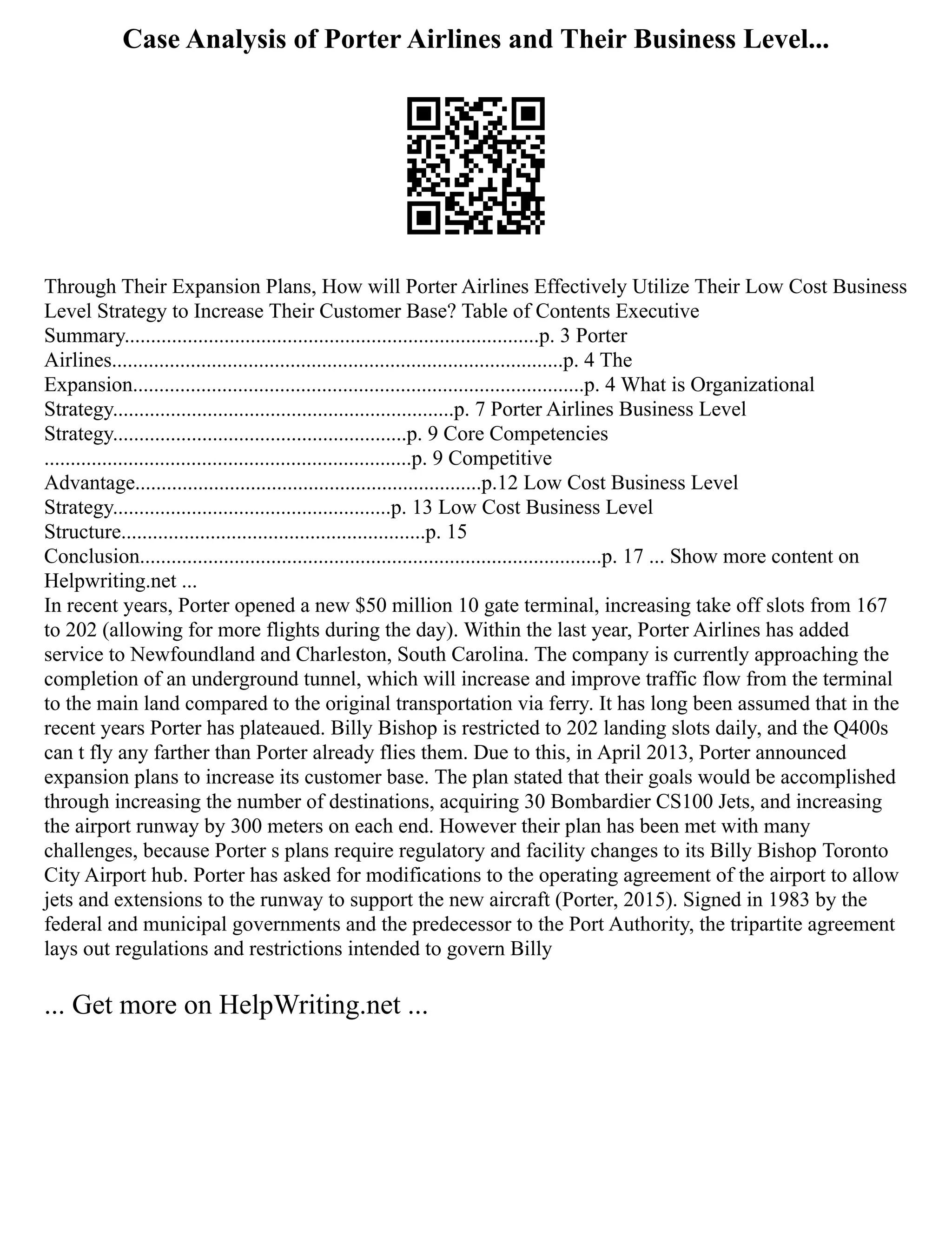 Case Analysis of Porter Airlines and Their Business Level...
Through Their Expansion Plans, How will Porter Airlines Effectively Utilize Their Low Cost Business
Level Strategy to Increase Their Customer Base? Table of Contents Executive
Summary...............................................................................p. 3 Porter
Airlines......................................................................................p. 4 The
Expansion......................................................................................p. 4 What is Organizational
Strategy.................................................................p. 7 Porter Airlines Business Level
Strategy........................................................p. 9 Core Competencies
......................................................................p. 9 Competitive
Advantage..................................................................p.12 Low Cost Business Level
Strategy.....................................................p. 13 Low Cost Business Level
Structure..........................................................p. 15
Conclusion........................................................................................p. 17 ... Show more content on
Helpwriting.net ...
In recent years, Porter opened a new $50 million 10 gate terminal, increasing take off slots from 167
to 202 (allowing for more flights during the day). Within the last year, Porter Airlines has added
service to Newfoundland and Charleston, South Carolina. The company is currently approaching the
completion of an underground tunnel, which will increase and improve traffic flow from the terminal
to the main land compared to the original transportation via ferry. It has long been assumed that in the
recent years Porter has plateaued. Billy Bishop is restricted to 202 landing slots daily, and the Q400s
can t fly any farther than Porter already flies them. Due to this, in April 2013, Porter announced
expansion plans to increase its customer base. The plan stated that their goals would be accomplished
through increasing the number of destinations, acquiring 30 Bombardier CS100 Jets, and increasing
the airport runway by 300 meters on each end. However their plan has been met with many
challenges, because Porter s plans require regulatory and facility changes to its Billy Bishop Toronto
City Airport hub. Porter has asked for modifications to the operating agreement of the airport to allow
jets and extensions to the runway to support the new aircraft (Porter, 2015). Signed in 1983 by the
federal and municipal governments and the predecessor to the Port Authority, the tripartite agreement
lays out regulations and restrictions intended to govern Billy
... Get more on HelpWriting.net ...
 