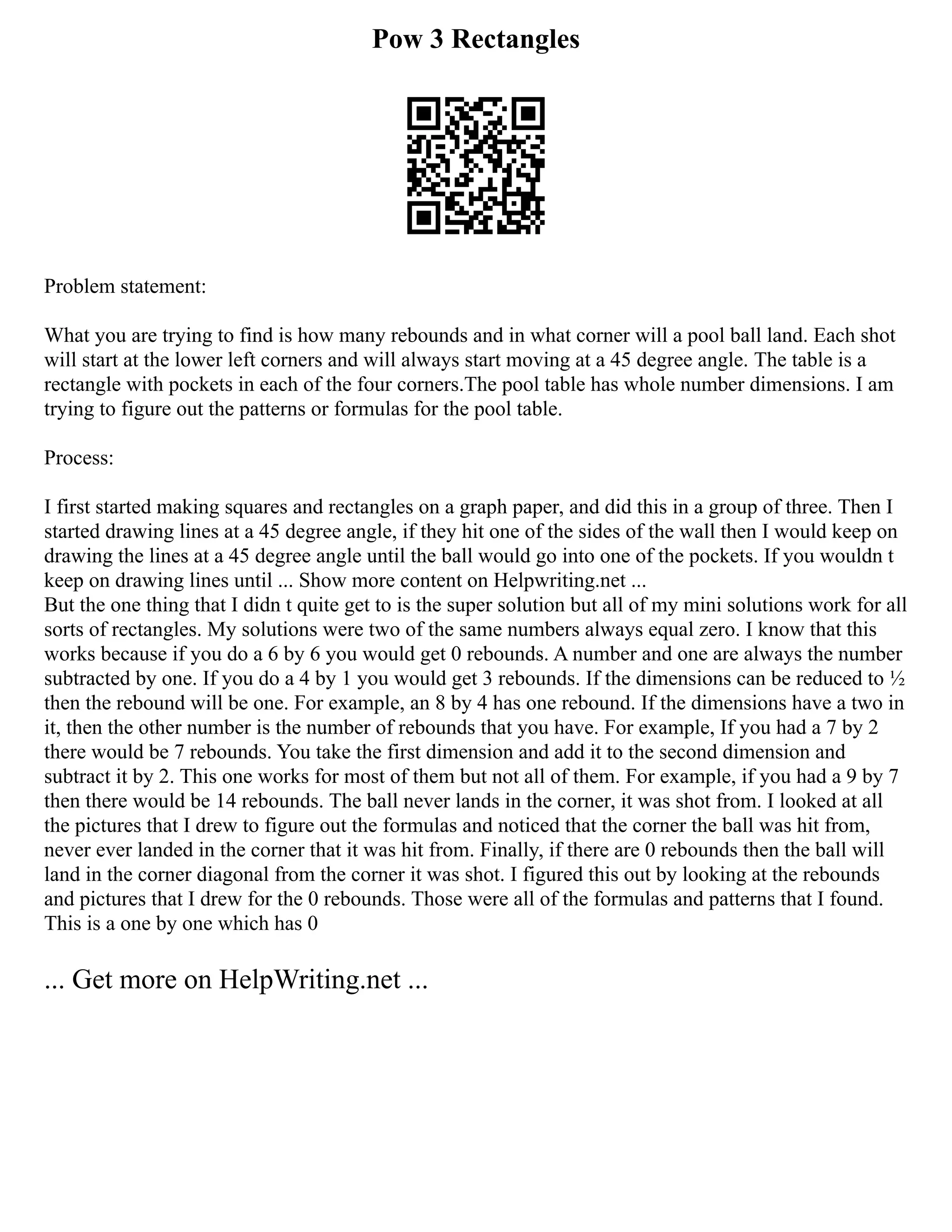 Pow 3 Rectangles
Problem statement:
What you are trying to find is how many rebounds and in what corner will a pool ball land. Each shot
will start at the lower left corners and will always start moving at a 45 degree angle. The table is a
rectangle with pockets in each of the four corners.The pool table has whole number dimensions. I am
trying to figure out the patterns or formulas for the pool table.
Process:
I first started making squares and rectangles on a graph paper, and did this in a group of three. Then I
started drawing lines at a 45 degree angle, if they hit one of the sides of the wall then I would keep on
drawing the lines at a 45 degree angle until the ball would go into one of the pockets. If you wouldn t
keep on drawing lines until ... Show more content on Helpwriting.net ...
But the one thing that I didn t quite get to is the super solution but all of my mini solutions work for all
sorts of rectangles. My solutions were two of the same numbers always equal zero. I know that this
works because if you do a 6 by 6 you would get 0 rebounds. A number and one are always the number
subtracted by one. If you do a 4 by 1 you would get 3 rebounds. If the dimensions can be reduced to ½
then the rebound will be one. For example, an 8 by 4 has one rebound. If the dimensions have a two in
it, then the other number is the number of rebounds that you have. For example, If you had a 7 by 2
there would be 7 rebounds. You take the first dimension and add it to the second dimension and
subtract it by 2. This one works for most of them but not all of them. For example, if you had a 9 by 7
then there would be 14 rebounds. The ball never lands in the corner, it was shot from. I looked at all
the pictures that I drew to figure out the formulas and noticed that the corner the ball was hit from,
never ever landed in the corner that it was hit from. Finally, if there are 0 rebounds then the ball will
land in the corner diagonal from the corner it was shot. I figured this out by looking at the rebounds
and pictures that I drew for the 0 rebounds. Those were all of the formulas and patterns that I found.
This is a one by one which has 0
... Get more on HelpWriting.net ...
 