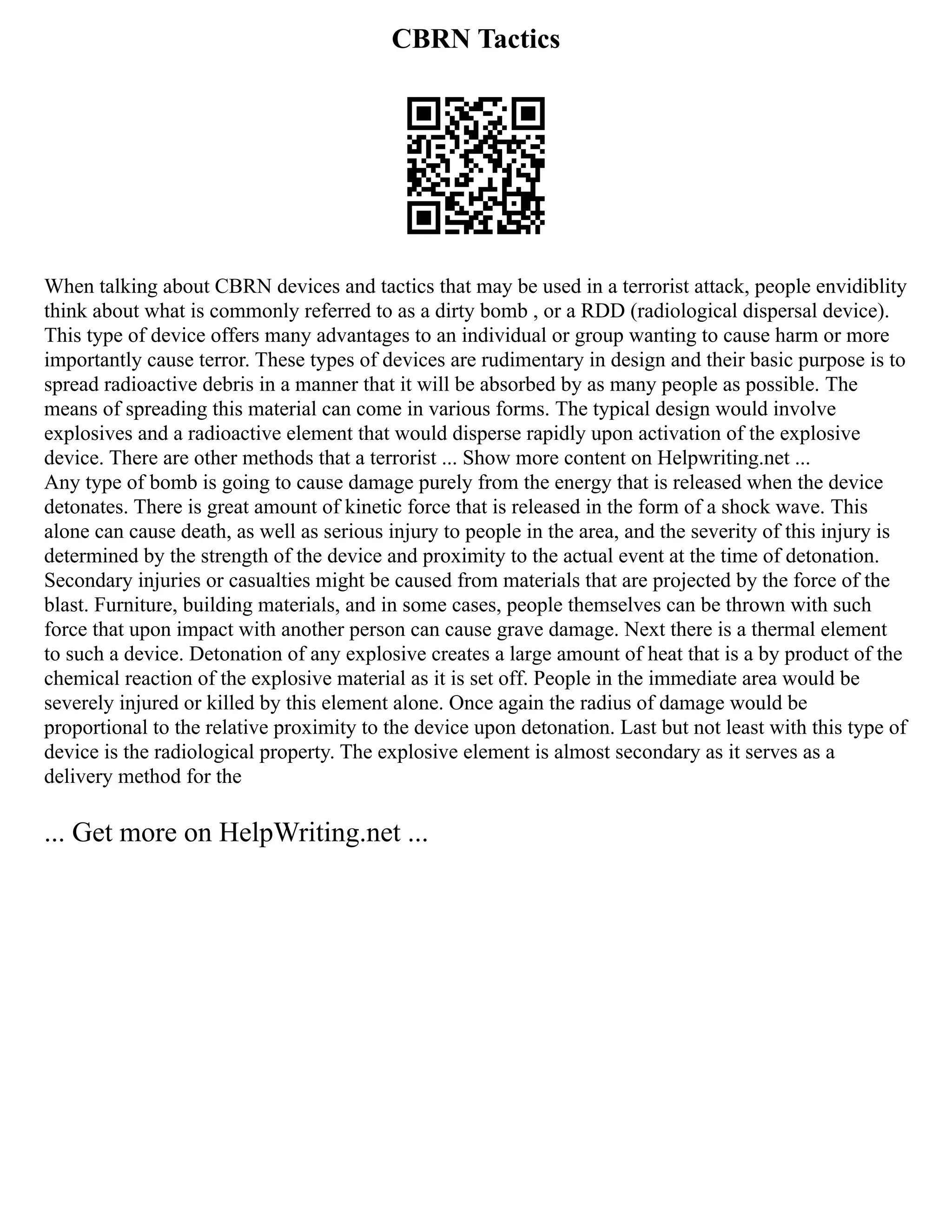 CBRN Tactics
When talking about CBRN devices and tactics that may be used in a terrorist attack, people envidiblity
think about what is commonly referred to as a dirty bomb , or a RDD (radiological dispersal device).
This type of device offers many advantages to an individual or group wanting to cause harm or more
importantly cause terror. These types of devices are rudimentary in design and their basic purpose is to
spread radioactive debris in a manner that it will be absorbed by as many people as possible. The
means of spreading this material can come in various forms. The typical design would involve
explosives and a radioactive element that would disperse rapidly upon activation of the explosive
device. There are other methods that a terrorist ... Show more content on Helpwriting.net ...
Any type of bomb is going to cause damage purely from the energy that is released when the device
detonates. There is great amount of kinetic force that is released in the form of a shock wave. This
alone can cause death, as well as serious injury to people in the area, and the severity of this injury is
determined by the strength of the device and proximity to the actual event at the time of detonation.
Secondary injuries or casualties might be caused from materials that are projected by the force of the
blast. Furniture, building materials, and in some cases, people themselves can be thrown with such
force that upon impact with another person can cause grave damage. Next there is a thermal element
to such a device. Detonation of any explosive creates a large amount of heat that is a by product of the
chemical reaction of the explosive material as it is set off. People in the immediate area would be
severely injured or killed by this element alone. Once again the radius of damage would be
proportional to the relative proximity to the device upon detonation. Last but not least with this type of
device is the radiological property. The explosive element is almost secondary as it serves as a
delivery method for the
... Get more on HelpWriting.net ...
 