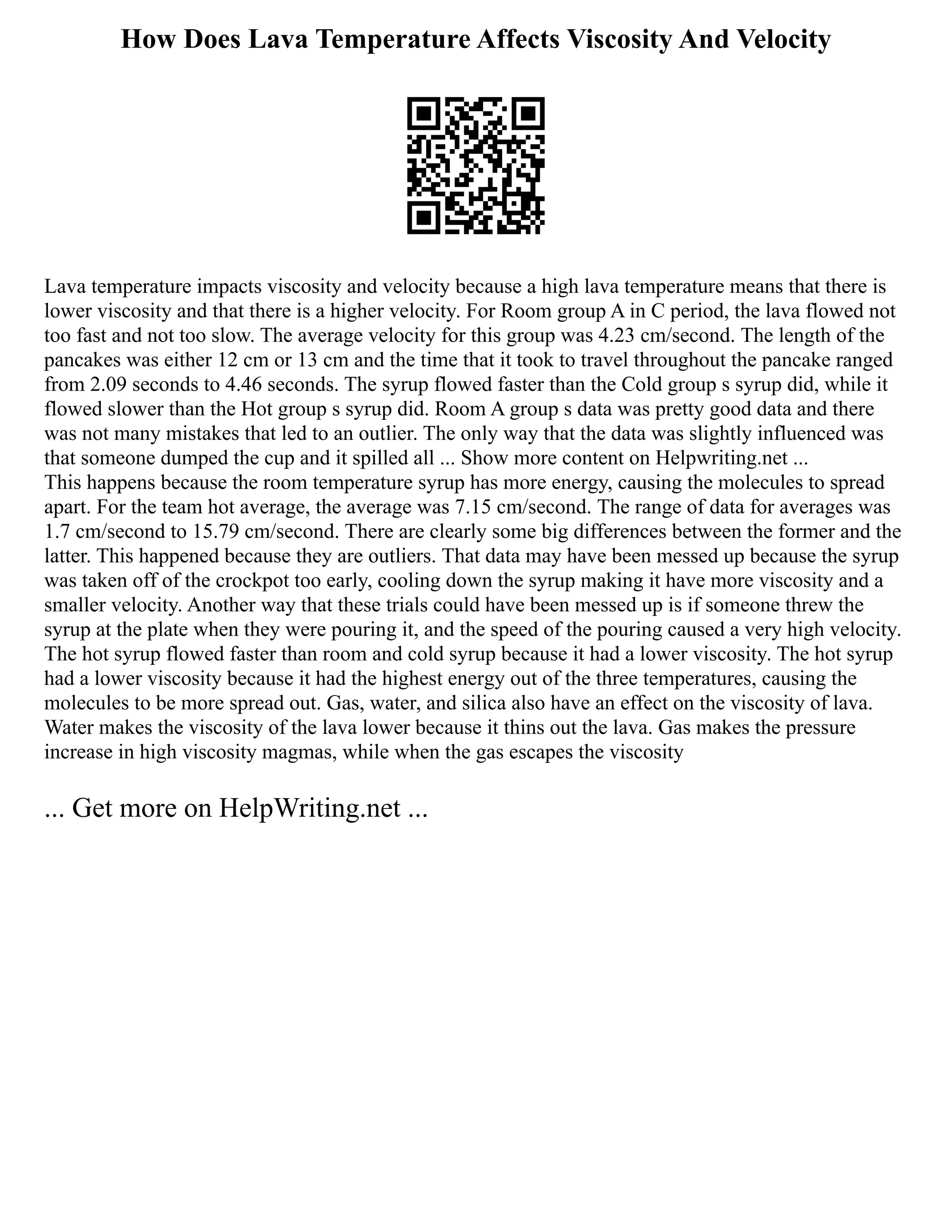 How Does Lava Temperature Affects Viscosity And Velocity
Lava temperature impacts viscosity and velocity because a high lava temperature means that there is
lower viscosity and that there is a higher velocity. For Room group A in C period, the lava flowed not
too fast and not too slow. The average velocity for this group was 4.23 cm/second. The length of the
pancakes was either 12 cm or 13 cm and the time that it took to travel throughout the pancake ranged
from 2.09 seconds to 4.46 seconds. The syrup flowed faster than the Cold group s syrup did, while it
flowed slower than the Hot group s syrup did. Room A group s data was pretty good data and there
was not many mistakes that led to an outlier. The only way that the data was slightly influenced was
that someone dumped the cup and it spilled all ... Show more content on Helpwriting.net ...
This happens because the room temperature syrup has more energy, causing the molecules to spread
apart. For the team hot average, the average was 7.15 cm/second. The range of data for averages was
1.7 cm/second to 15.79 cm/second. There are clearly some big differences between the former and the
latter. This happened because they are outliers. That data may have been messed up because the syrup
was taken off of the crockpot too early, cooling down the syrup making it have more viscosity and a
smaller velocity. Another way that these trials could have been messed up is if someone threw the
syrup at the plate when they were pouring it, and the speed of the pouring caused a very high velocity.
The hot syrup flowed faster than room and cold syrup because it had a lower viscosity. The hot syrup
had a lower viscosity because it had the highest energy out of the three temperatures, causing the
molecules to be more spread out. Gas, water, and silica also have an effect on the viscosity of lava.
Water makes the viscosity of the lava lower because it thins out the lava. Gas makes the pressure
increase in high viscosity magmas, while when the gas escapes the viscosity
... Get more on HelpWriting.net ...
 