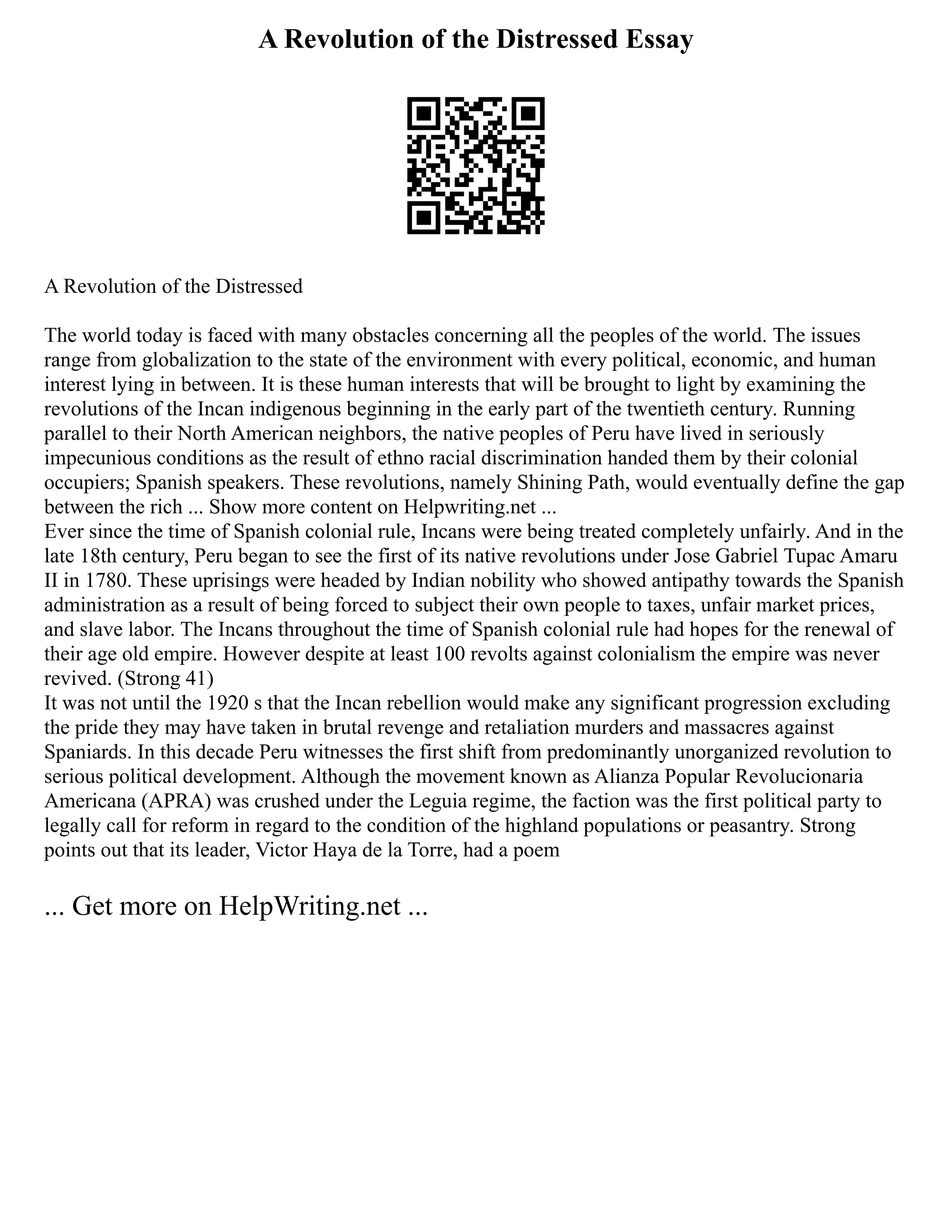 A Revolution of the Distressed Essay
A Revolution of the Distressed
The world today is faced with many obstacles concerning all the peoples of the world. The issues
range from globalization to the state of the environment with every political, economic, and human
interest lying in between. It is these human interests that will be brought to light by examining the
revolutions of the Incan indigenous beginning in the early part of the twentieth century. Running
parallel to their North American neighbors, the native peoples of Peru have lived in seriously
impecunious conditions as the result of ethno racial discrimination handed them by their colonial
occupiers; Spanish speakers. These revolutions, namely Shining Path, would eventually define the gap
between the rich ... Show more content on Helpwriting.net ...
Ever since the time of Spanish colonial rule, Incans were being treated completely unfairly. And in the
late 18th century, Peru began to see the first of its native revolutions under Jose Gabriel Tupac Amaru
II in 1780. These uprisings were headed by Indian nobility who showed antipathy towards the Spanish
administration as a result of being forced to subject their own people to taxes, unfair market prices,
and slave labor. The Incans throughout the time of Spanish colonial rule had hopes for the renewal of
their age old empire. However despite at least 100 revolts against colonialism the empire was never
revived. (Strong 41)
It was not until the 1920 s that the Incan rebellion would make any significant progression excluding
the pride they may have taken in brutal revenge and retaliation murders and massacres against
Spaniards. In this decade Peru witnesses the first shift from predominantly unorganized revolution to
serious political development. Although the movement known as Alianza Popular Revolucionaria
Americana (APRA) was crushed under the Leguia regime, the faction was the first political party to
legally call for reform in regard to the condition of the highland populations or peasantry. Strong
points out that its leader, Victor Haya de la Torre, had a poem
... Get more on HelpWriting.net ...
 