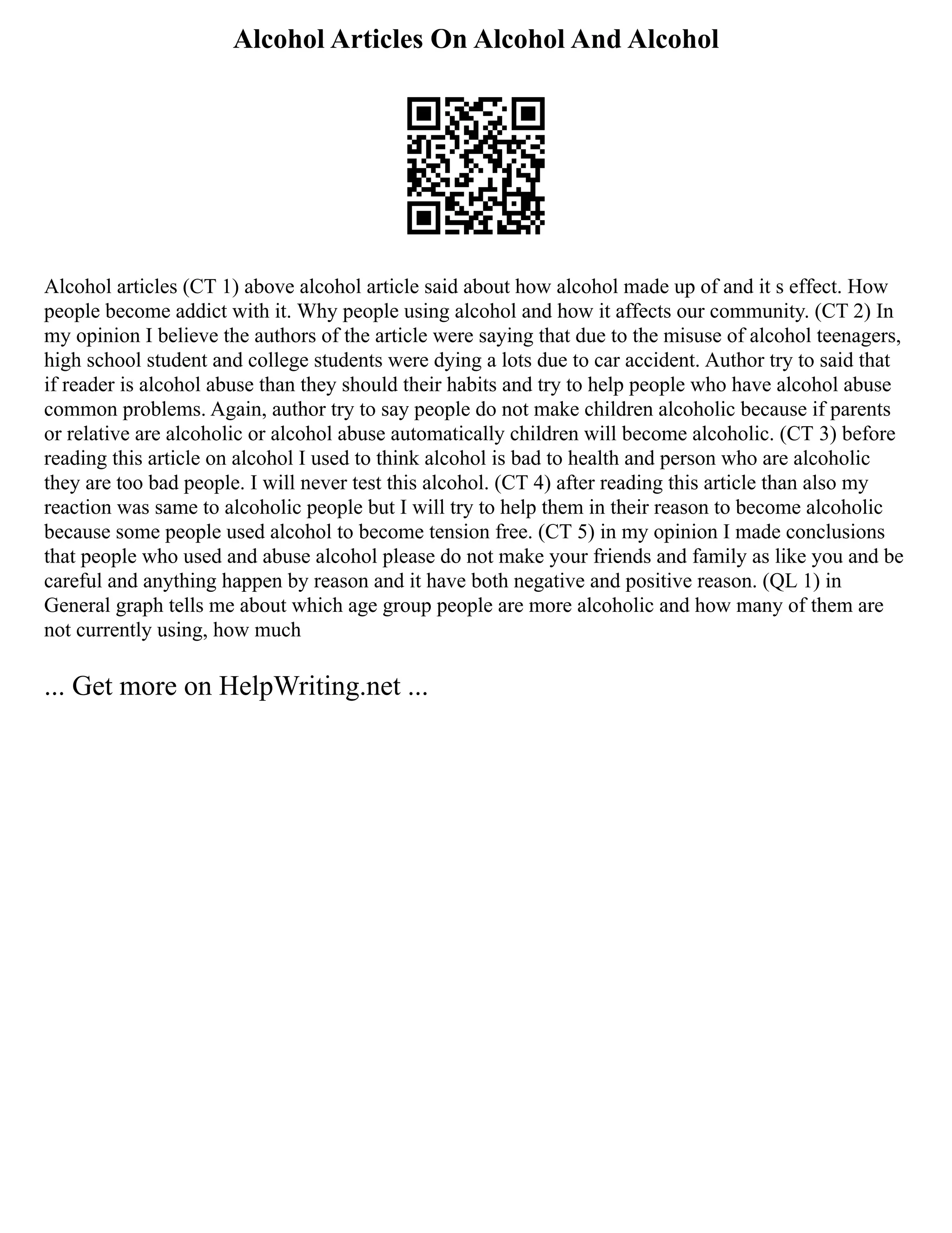 Alcohol Articles On Alcohol And Alcohol
Alcohol articles (CT 1) above alcohol article said about how alcohol made up of and it s effect. How
people become addict with it. Why people using alcohol and how it affects our community. (CT 2) In
my opinion I believe the authors of the article were saying that due to the misuse of alcohol teenagers,
high school student and college students were dying a lots due to car accident. Author try to said that
if reader is alcohol abuse than they should their habits and try to help people who have alcohol abuse
common problems. Again, author try to say people do not make children alcoholic because if parents
or relative are alcoholic or alcohol abuse automatically children will become alcoholic. (CT 3) before
reading this article on alcohol I used to think alcohol is bad to health and person who are alcoholic
they are too bad people. I will never test this alcohol. (CT 4) after reading this article than also my
reaction was same to alcoholic people but I will try to help them in their reason to become alcoholic
because some people used alcohol to become tension free. (CT 5) in my opinion I made conclusions
that people who used and abuse alcohol please do not make your friends and family as like you and be
careful and anything happen by reason and it have both negative and positive reason. (QL 1) in
General graph tells me about which age group people are more alcoholic and how many of them are
not currently using, how much
... Get more on HelpWriting.net ...
 