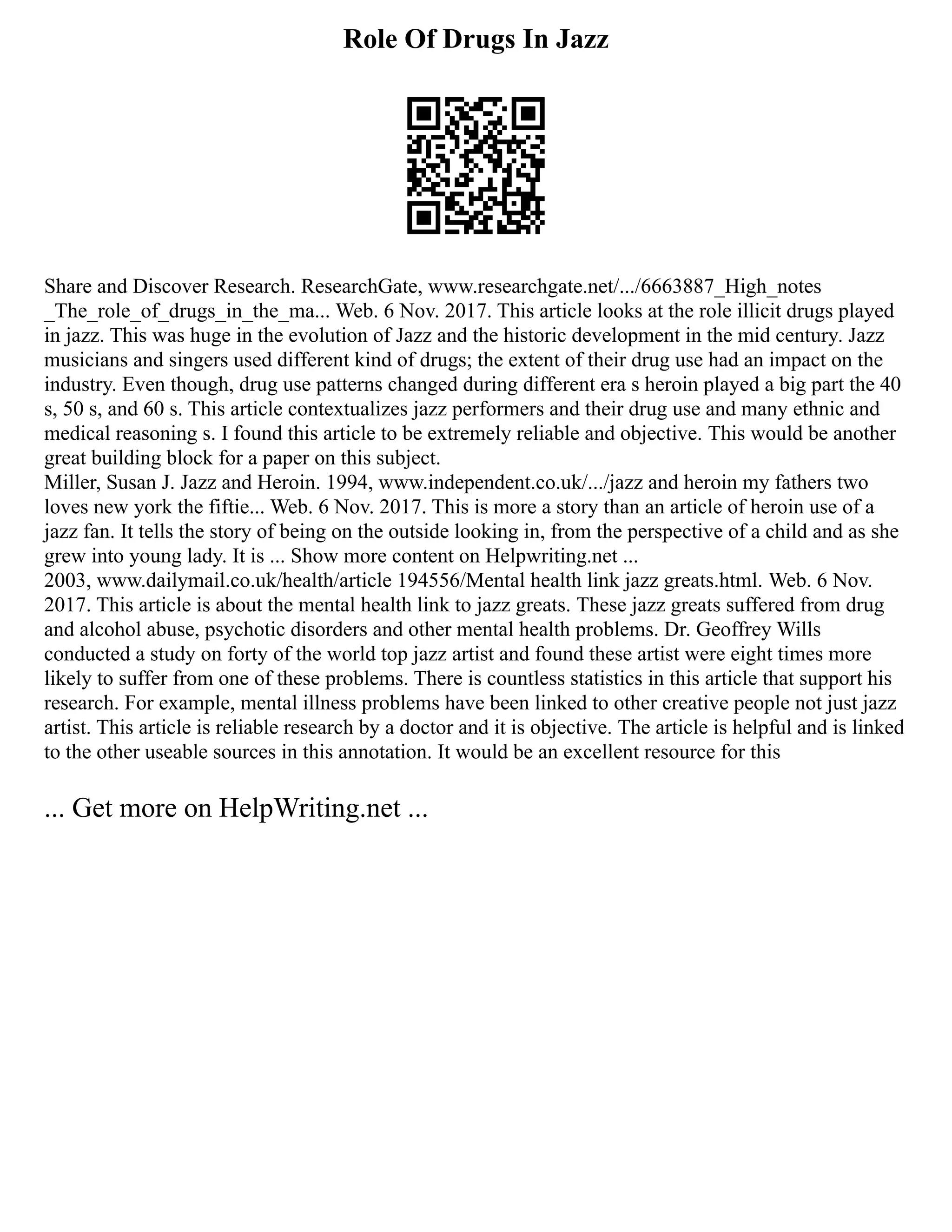 Role Of Drugs In Jazz
Share and Discover Research. ResearchGate, www.researchgate.net/.../6663887_High_notes
_The_role_of_drugs_in_the_ma... Web. 6 Nov. 2017. This article looks at the role illicit drugs played
in jazz. This was huge in the evolution of Jazz and the historic development in the mid century. Jazz
musicians and singers used different kind of drugs; the extent of their drug use had an impact on the
industry. Even though, drug use patterns changed during different era s heroin played a big part the 40
s, 50 s, and 60 s. This article contextualizes jazz performers and their drug use and many ethnic and
medical reasoning s. I found this article to be extremely reliable and objective. This would be another
great building block for a paper on this subject.
Miller, Susan J. Jazz and Heroin. 1994, www.independent.co.uk/.../jazz and heroin my fathers two
loves new york the fiftie... Web. 6 Nov. 2017. This is more a story than an article of heroin use of a
jazz fan. It tells the story of being on the outside looking in, from the perspective of a child and as she
grew into young lady. It is ... Show more content on Helpwriting.net ...
2003, www.dailymail.co.uk/health/article 194556/Mental health link jazz greats.html. Web. 6 Nov.
2017. This article is about the mental health link to jazz greats. These jazz greats suffered from drug
and alcohol abuse, psychotic disorders and other mental health problems. Dr. Geoffrey Wills
conducted a study on forty of the world top jazz artist and found these artist were eight times more
likely to suffer from one of these problems. There is countless statistics in this article that support his
research. For example, mental illness problems have been linked to other creative people not just jazz
artist. This article is reliable research by a doctor and it is objective. The article is helpful and is linked
to the other useable sources in this annotation. It would be an excellent resource for this
... Get more on HelpWriting.net ...
 