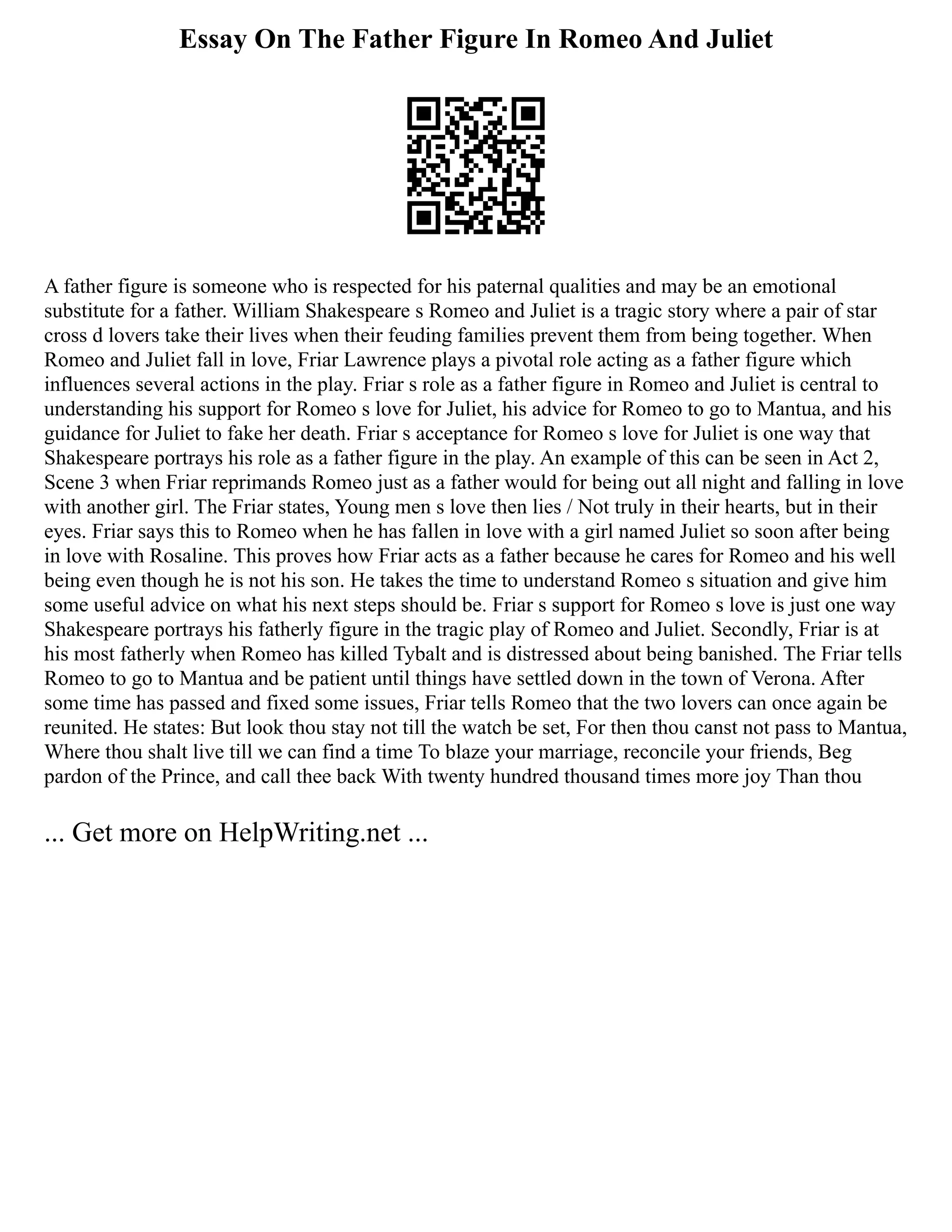 Essay On The Father Figure In Romeo And Juliet
A father figure is someone who is respected for his paternal qualities and may be an emotional
substitute for a father. William Shakespeare s Romeo and Juliet is a tragic story where a pair of star
cross d lovers take their lives when their feuding families prevent them from being together. When
Romeo and Juliet fall in love, Friar Lawrence plays a pivotal role acting as a father figure which
influences several actions in the play. Friar s role as a father figure in Romeo and Juliet is central to
understanding his support for Romeo s love for Juliet, his advice for Romeo to go to Mantua, and his
guidance for Juliet to fake her death. Friar s acceptance for Romeo s love for Juliet is one way that
Shakespeare portrays his role as a father figure in the play. An example of this can be seen in Act 2,
Scene 3 when Friar reprimands Romeo just as a father would for being out all night and falling in love
with another girl. The Friar states, Young men s love then lies / Not truly in their hearts, but in their
eyes. Friar says this to Romeo when he has fallen in love with a girl named Juliet so soon after being
in love with Rosaline. This proves how Friar acts as a father because he cares for Romeo and his well
being even though he is not his son. He takes the time to understand Romeo s situation and give him
some useful advice on what his next steps should be. Friar s support for Romeo s love is just one way
Shakespeare portrays his fatherly figure in the tragic play of Romeo and Juliet. Secondly, Friar is at
his most fatherly when Romeo has killed Tybalt and is distressed about being banished. The Friar tells
Romeo to go to Mantua and be patient until things have settled down in the town of Verona. After
some time has passed and fixed some issues, Friar tells Romeo that the two lovers can once again be
reunited. He states: But look thou stay not till the watch be set, For then thou canst not pass to Mantua,
Where thou shalt live till we can find a time To blaze your marriage, reconcile your friends, Beg
pardon of the Prince, and call thee back With twenty hundred thousand times more joy Than thou
... Get more on HelpWriting.net ...
 