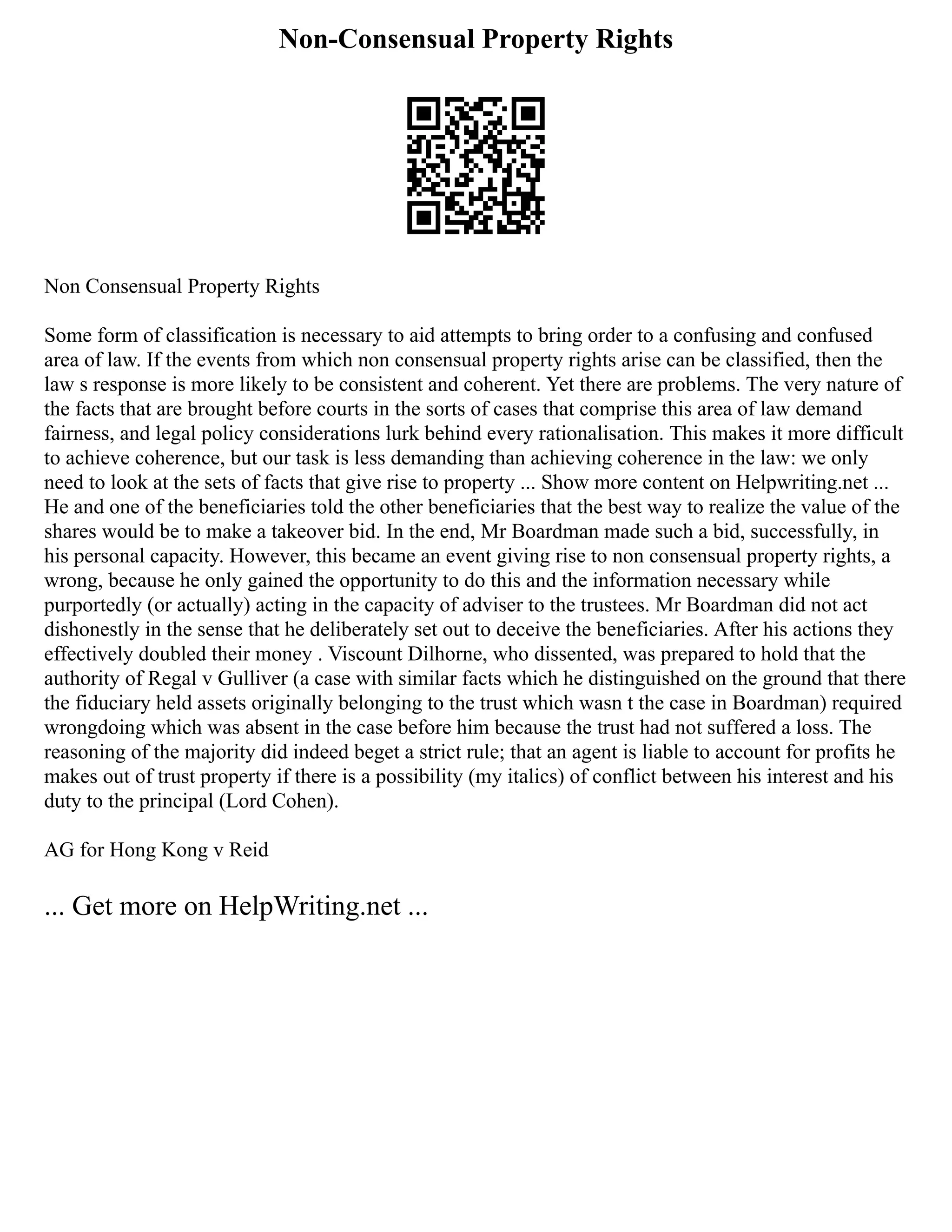 Non-Consensual Property Rights
Non Consensual Property Rights
Some form of classification is necessary to aid attempts to bring order to a confusing and confused
area of law. If the events from which non consensual property rights arise can be classified, then the
law s response is more likely to be consistent and coherent. Yet there are problems. The very nature of
the facts that are brought before courts in the sorts of cases that comprise this area of law demand
fairness, and legal policy considerations lurk behind every rationalisation. This makes it more difficult
to achieve coherence, but our task is less demanding than achieving coherence in the law: we only
need to look at the sets of facts that give rise to property ... Show more content on Helpwriting.net ...
He and one of the beneficiaries told the other beneficiaries that the best way to realize the value of the
shares would be to make a takeover bid. In the end, Mr Boardman made such a bid, successfully, in
his personal capacity. However, this became an event giving rise to non consensual property rights, a
wrong, because he only gained the opportunity to do this and the information necessary while
purportedly (or actually) acting in the capacity of adviser to the trustees. Mr Boardman did not act
dishonestly in the sense that he deliberately set out to deceive the beneficiaries. After his actions they
effectively doubled their money . Viscount Dilhorne, who dissented, was prepared to hold that the
authority of Regal v Gulliver (a case with similar facts which he distinguished on the ground that there
the fiduciary held assets originally belonging to the trust which wasn t the case in Boardman) required
wrongdoing which was absent in the case before him because the trust had not suffered a loss. The
reasoning of the majority did indeed beget a strict rule; that an agent is liable to account for profits he
makes out of trust property if there is a possibility (my italics) of conflict between his interest and his
duty to the principal (Lord Cohen).
AG for Hong Kong v Reid
... Get more on HelpWriting.net ...
 