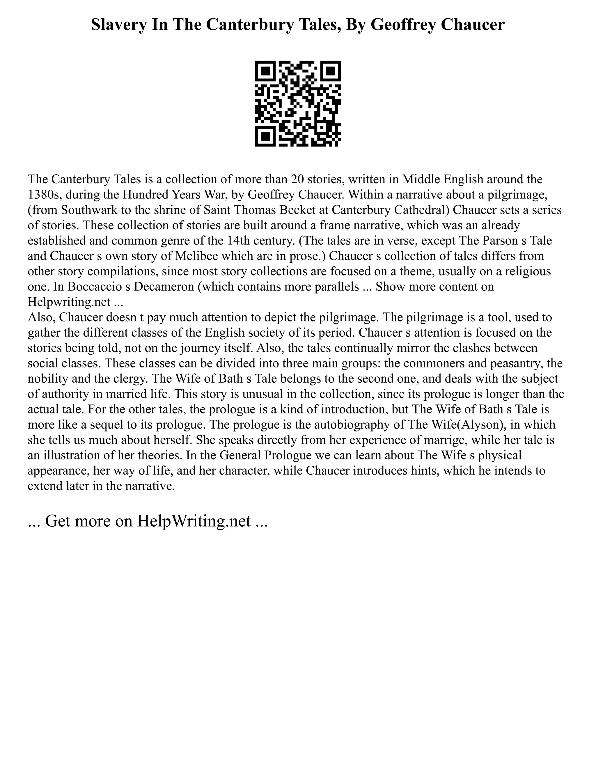 Slavery In The Canterbury Tales, By Geoffrey Chaucer
The Canterbury Tales is a collection of more than 20 stories, written in Middle English around the
1380s, during the Hundred Years War, by Geoffrey Chaucer. Within a narrative about a pilgrimage,
(from Southwark to the shrine of Saint Thomas Becket at Canterbury Cathedral) Chaucer sets a series
of stories. These collection of stories are built around a frame narrative, which was an already
established and common genre of the 14th century. (The tales are in verse, except The Parson s Tale
and Chaucer s own story of Melibee which are in prose.) Chaucer s collection of tales differs from
other story compilations, since most story collections are focused on a theme, usually on a religious
one. In Boccaccio s Decameron (which contains more parallels ... Show more content on
Helpwriting.net ...
Also, Chaucer doesn t pay much attention to depict the pilgrimage. The pilgrimage is a tool, used to
gather the different classes of the English society of its period. Chaucer s attention is focused on the
stories being told, not on the journey itself. Also, the tales continually mirror the clashes between
social classes. These classes can be divided into three main groups: the commoners and peasantry, the
nobility and the clergy. The Wife of Bath s Tale belongs to the second one, and deals with the subject
of authority in married life. This story is unusual in the collection, since its prologue is longer than the
actual tale. For the other tales, the prologue is a kind of introduction, but The Wife of Bath s Tale is
more like a sequel to its prologue. The prologue is the autobiography of The Wife(Alyson), in which
she tells us much about herself. She speaks directly from her experience of marrige, while her tale is
an illustration of her theories. In the General Prologue we can learn about The Wife s physical
appearance, her way of life, and her character, while Chaucer introduces hints, which he intends to
extend later in the narrative.
... Get more on HelpWriting.net ...
 