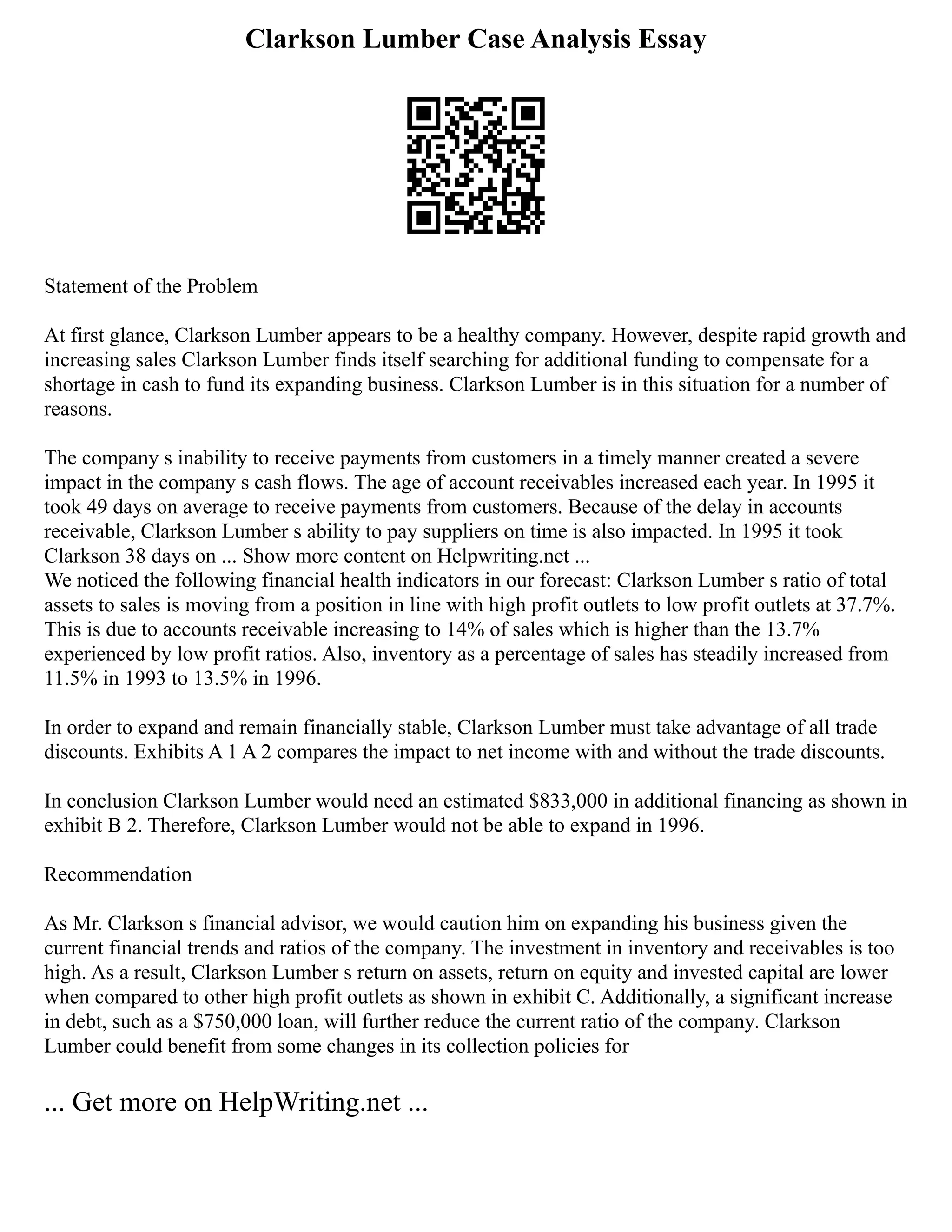 Clarkson Lumber Case Analysis Essay
Statement of the Problem
At first glance, Clarkson Lumber appears to be a healthy company. However, despite rapid growth and
increasing sales Clarkson Lumber finds itself searching for additional funding to compensate for a
shortage in cash to fund its expanding business. Clarkson Lumber is in this situation for a number of
reasons.
The company s inability to receive payments from customers in a timely manner created a severe
impact in the company s cash flows. The age of account receivables increased each year. In 1995 it
took 49 days on average to receive payments from customers. Because of the delay in accounts
receivable, Clarkson Lumber s ability to pay suppliers on time is also impacted. In 1995 it took
Clarkson 38 days on ... Show more content on Helpwriting.net ...
We noticed the following financial health indicators in our forecast: Clarkson Lumber s ratio of total
assets to sales is moving from a position in line with high profit outlets to low profit outlets at 37.7%.
This is due to accounts receivable increasing to 14% of sales which is higher than the 13.7%
experienced by low profit ratios. Also, inventory as a percentage of sales has steadily increased from
11.5% in 1993 to 13.5% in 1996.
In order to expand and remain financially stable, Clarkson Lumber must take advantage of all trade
discounts. Exhibits A 1 A 2 compares the impact to net income with and without the trade discounts.
In conclusion Clarkson Lumber would need an estimated $833,000 in additional financing as shown in
exhibit B 2. Therefore, Clarkson Lumber would not be able to expand in 1996.
Recommendation
As Mr. Clarkson s financial advisor, we would caution him on expanding his business given the
current financial trends and ratios of the company. The investment in inventory and receivables is too
high. As a result, Clarkson Lumber s return on assets, return on equity and invested capital are lower
when compared to other high profit outlets as shown in exhibit C. Additionally, a significant increase
in debt, such as a $750,000 loan, will further reduce the current ratio of the company. Clarkson
Lumber could benefit from some changes in its collection policies for
... Get more on HelpWriting.net ...
 