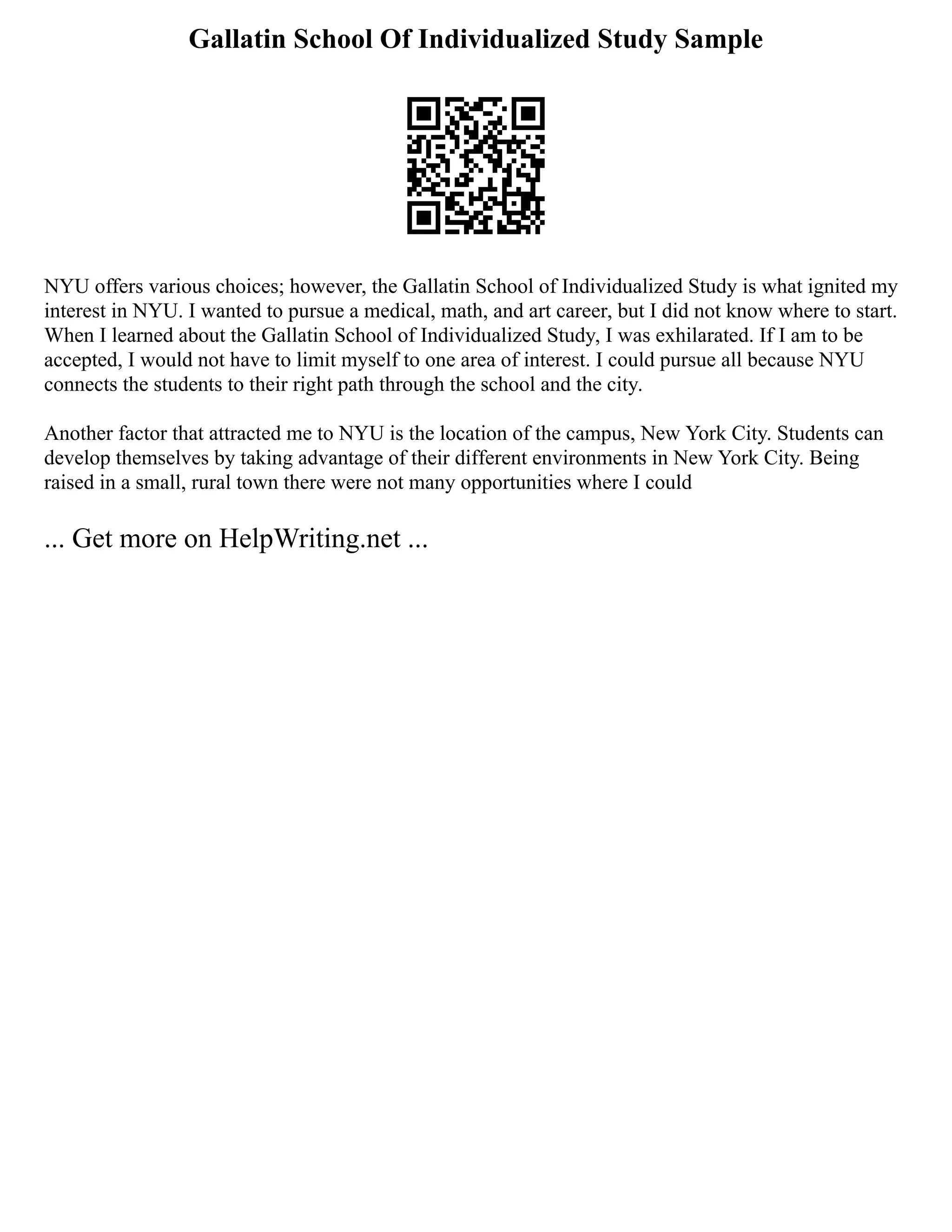 Gallatin School Of Individualized Study Sample
NYU offers various choices; however, the Gallatin School of Individualized Study is what ignited my
interest in NYU. I wanted to pursue a medical, math, and art career, but I did not know where to start.
When I learned about the Gallatin School of Individualized Study, I was exhilarated. If I am to be
accepted, I would not have to limit myself to one area of interest. I could pursue all because NYU
connects the students to their right path through the school and the city.
Another factor that attracted me to NYU is the location of the campus, New York City. Students can
develop themselves by taking advantage of their different environments in New York City. Being
raised in a small, rural town there were not many opportunities where I could
... Get more on HelpWriting.net ...
 