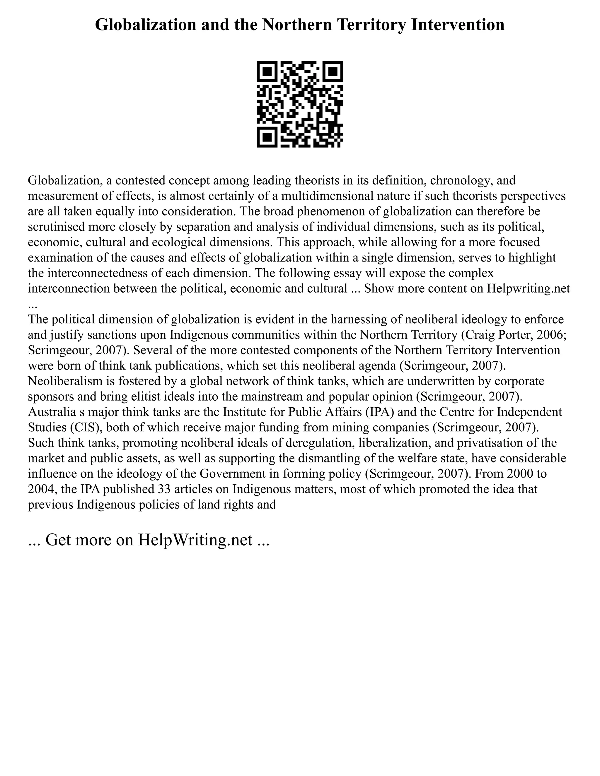 Globalization and the Northern Territory Intervention
Globalization, a contested concept among leading theorists in its definition, chronology, and
measurement of effects, is almost certainly of a multidimensional nature if such theorists perspectives
are all taken equally into consideration. The broad phenomenon of globalization can therefore be
scrutinised more closely by separation and analysis of individual dimensions, such as its political,
economic, cultural and ecological dimensions. This approach, while allowing for a more focused
examination of the causes and effects of globalization within a single dimension, serves to highlight
the interconnectedness of each dimension. The following essay will expose the complex
interconnection between the political, economic and cultural ... Show more content on Helpwriting.net
...
The political dimension of globalization is evident in the harnessing of neoliberal ideology to enforce
and justify sanctions upon Indigenous communities within the Northern Territory (Craig Porter, 2006;
Scrimgeour, 2007). Several of the more contested components of the Northern Territory Intervention
were born of think tank publications, which set this neoliberal agenda (Scrimgeour, 2007).
Neoliberalism is fostered by a global network of think tanks, which are underwritten by corporate
sponsors and bring elitist ideals into the mainstream and popular opinion (Scrimgeour, 2007).
Australia s major think tanks are the Institute for Public Affairs (IPA) and the Centre for Independent
Studies (CIS), both of which receive major funding from mining companies (Scrimgeour, 2007).
Such think tanks, promoting neoliberal ideals of deregulation, liberalization, and privatisation of the
market and public assets, as well as supporting the dismantling of the welfare state, have considerable
influence on the ideology of the Government in forming policy (Scrimgeour, 2007). From 2000 to
2004, the IPA published 33 articles on Indigenous matters, most of which promoted the idea that
previous Indigenous policies of land rights and
... Get more on HelpWriting.net ...
 
