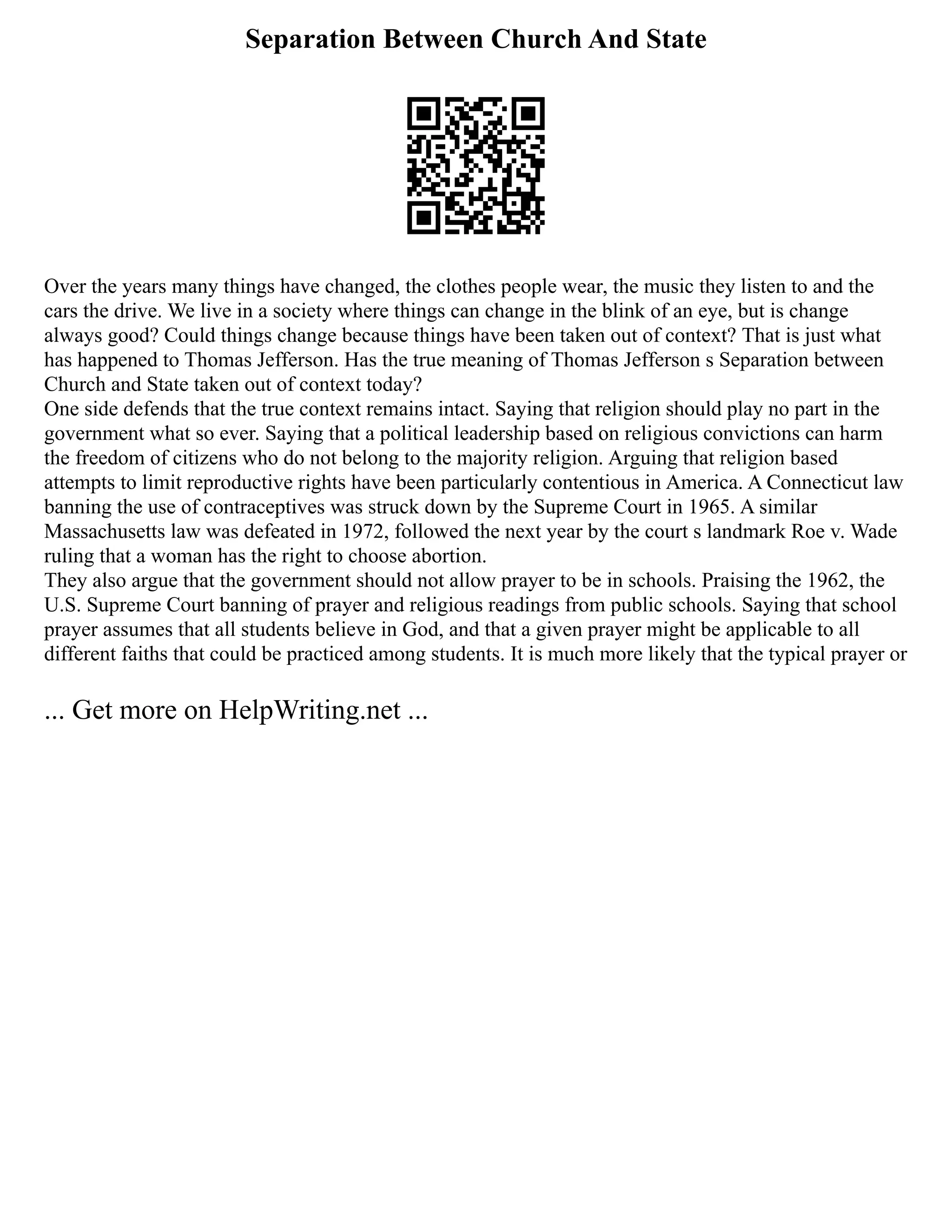 Separation Between Church And State
Over the years many things have changed, the clothes people wear, the music they listen to and the
cars the drive. We live in a society where things can change in the blink of an eye, but is change
always good? Could things change because things have been taken out of context? That is just what
has happened to Thomas Jefferson. Has the true meaning of Thomas Jefferson s Separation between
Church and State taken out of context today?
One side defends that the true context remains intact. Saying that religion should play no part in the
government what so ever. Saying that a political leadership based on religious convictions can harm
the freedom of citizens who do not belong to the majority religion. Arguing that religion based
attempts to limit reproductive rights have been particularly contentious in America. A Connecticut law
banning the use of contraceptives was struck down by the Supreme Court in 1965. A similar
Massachusetts law was defeated in 1972, followed the next year by the court s landmark Roe v. Wade
ruling that a woman has the right to choose abortion.
They also argue that the government should not allow prayer to be in schools. Praising the 1962, the
U.S. Supreme Court banning of prayer and religious readings from public schools. Saying that school
prayer assumes that all students believe in God, and that a given prayer might be applicable to all
different faiths that could be practiced among students. It is much more likely that the typical prayer or
... Get more on HelpWriting.net ...
 