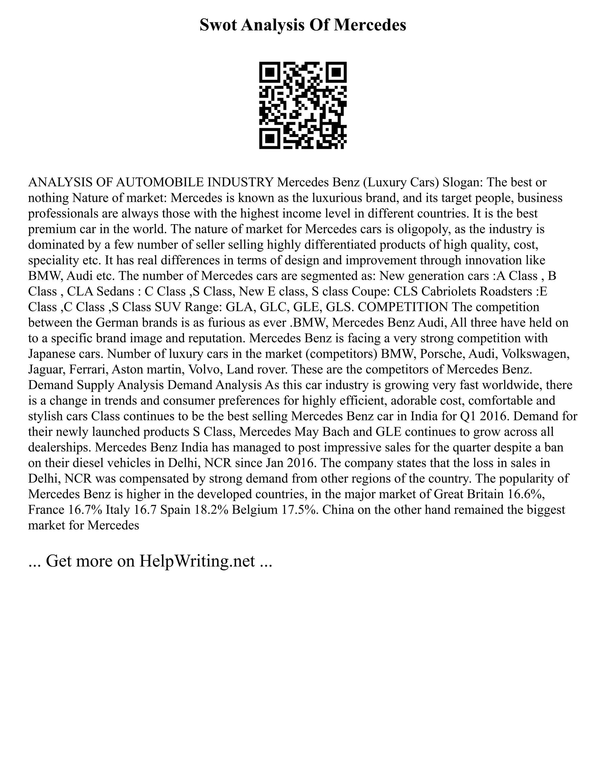 Swot Analysis Of Mercedes
ANALYSIS OF AUTOMOBILE INDUSTRY Mercedes Benz (Luxury Cars) Slogan: The best or
nothing Nature of market: Mercedes is known as the luxurious brand, and its target people, business
professionals are always those with the highest income level in different countries. It is the best
premium car in the world. The nature of market for Mercedes cars is oligopoly, as the industry is
dominated by a few number of seller selling highly differentiated products of high quality, cost,
speciality etc. It has real differences in terms of design and improvement through innovation like
BMW, Audi etc. The number of Mercedes cars are segmented as: New generation cars :A Class , B
Class , CLA Sedans : C Class ,S Class, New E class, S class Coupe: CLS Cabriolets Roadsters :E
Class ,C Class ,S Class SUV Range: GLA, GLC, GLE, GLS. COMPETITION The competition
between the German brands is as furious as ever .BMW, Mercedes Benz Audi, All three have held on
to a specific brand image and reputation. Mercedes Benz is facing a very strong competition with
Japanese cars. Number of luxury cars in the market (competitors) BMW, Porsche, Audi, Volkswagen,
Jaguar, Ferrari, Aston martin, Volvo, Land rover. These are the competitors of Mercedes Benz.
Demand Supply Analysis Demand Analysis As this car industry is growing very fast worldwide, there
is a change in trends and consumer preferences for highly efficient, adorable cost, comfortable and
stylish cars Class continues to be the best selling Mercedes Benz car in India for Q1 2016. Demand for
their newly launched products S Class, Mercedes May Bach and GLE continues to grow across all
dealerships. Mercedes Benz India has managed to post impressive sales for the quarter despite a ban
on their diesel vehicles in Delhi, NCR since Jan 2016. The company states that the loss in sales in
Delhi, NCR was compensated by strong demand from other regions of the country. The popularity of
Mercedes Benz is higher in the developed countries, in the major market of Great Britain 16.6%,
France 16.7% Italy 16.7 Spain 18.2% Belgium 17.5%. China on the other hand remained the biggest
market for Mercedes
... Get more on HelpWriting.net ...
 