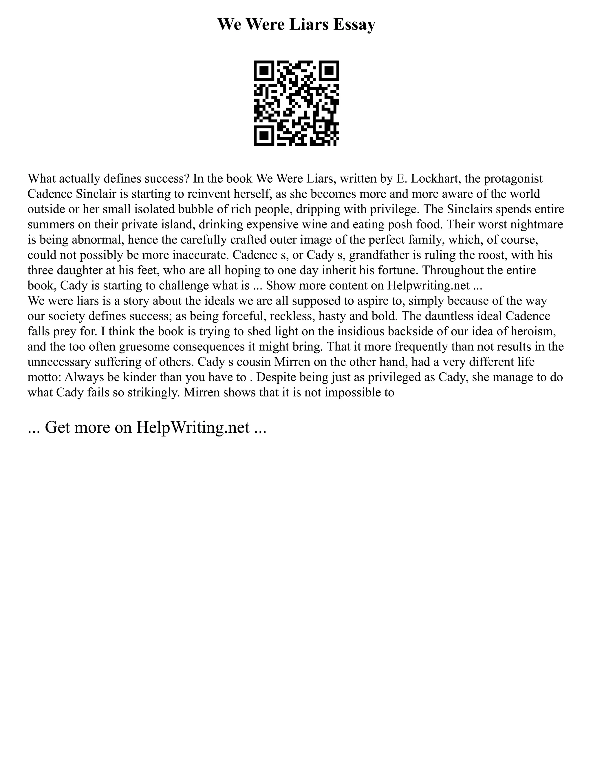 We Were Liars Essay
What actually defines success? In the book We Were Liars, written by E. Lockhart, the protagonist
Cadence Sinclair is starting to reinvent herself, as she becomes more and more aware of the world
outside or her small isolated bubble of rich people, dripping with privilege. The Sinclairs spends entire
summers on their private island, drinking expensive wine and eating posh food. Their worst nightmare
is being abnormal, hence the carefully crafted outer image of the perfect family, which, of course,
could not possibly be more inaccurate. Cadence s, or Cady s, grandfather is ruling the roost, with his
three daughter at his feet, who are all hoping to one day inherit his fortune. Throughout the entire
book, Cady is starting to challenge what is ... Show more content on Helpwriting.net ...
We were liars is a story about the ideals we are all supposed to aspire to, simply because of the way
our society defines success; as being forceful, reckless, hasty and bold. The dauntless ideal Cadence
falls prey for. I think the book is trying to shed light on the insidious backside of our idea of heroism,
and the too often gruesome consequences it might bring. That it more frequently than not results in the
unnecessary suffering of others. Cady s cousin Mirren on the other hand, had a very different life
motto: Always be kinder than you have to . Despite being just as privileged as Cady, she manage to do
what Cady fails so strikingly. Mirren shows that it is not impossible to
... Get more on HelpWriting.net ...
 